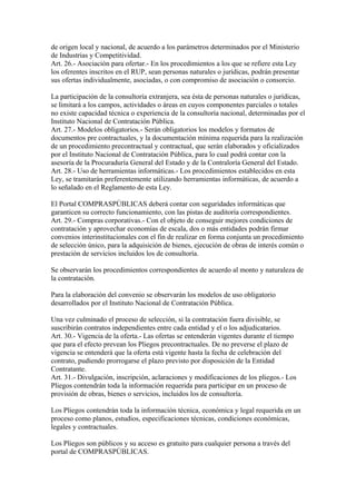 de origen local y nacional, de acuerdo a los parámetros determinados por el Ministerio
de Industrias y Competitividad.
Art. 26.- Asociación para ofertar.- En los procedimientos a los que se refiere esta Ley
los oferentes inscritos en el RUP, sean personas naturales o jurídicas, podrán presentar
sus ofertas individualmente, asociadas, o con compromiso de asociación o consorcio.

La participación de la consultoría extranjera, sea ésta de personas naturales o jurídicas,
se limitará a los campos, actividades o áreas en cuyos componentes parciales o totales
no existe capacidad técnica o experiencia de la consultoría nacional, determinadas por el
Instituto Nacional de Contratación Pública.
Art. 27.- Modelos obligatorios.- Serán obligatorios los modelos y formatos de
documentos pre contractuales, y la documentación mínima requerida para la realización
de un procedimiento precontractual y contractual, que serán elaborados y oficializados
por el Instituto Nacional de Contratación Pública, para lo cual podrá contar con la
asesoría de la Procuraduría General del Estado y de la Contraloría General del Estado.
Art. 28.- Uso de herramientas informáticas.- Los procedimientos establecidos en esta
Ley, se tramitarán preferentemente utilizando herramientas informáticas, de acuerdo a
lo señalado en el Reglamento de esta Ley.

El Portal COMPRASPÚBLICAS deberá contar con seguridades informáticas que
garanticen su correcto funcionamiento, con las pistas de auditoría correspondientes.
Art. 29.- Compras corporativas.- Con el objeto de conseguir mejores condiciones de
contratación y aprovechar economías de escala, dos o más entidades podrán firmar
convenios interinstitucionales con el fin de realizar en forma conjunta un procedimiento
de selección único, para la adquisición de bienes, ejecución de obras de interés común o
prestación de servicios incluidos los de consultoría.

Se observarán los procedimientos correspondientes de acuerdo al monto y naturaleza de
la contratación.

Para la elaboración del convenio se observarán los modelos de uso obligatorio
desarrollados por el Instituto Nacional de Contratación Pública.

Una vez culminado el proceso de selección, si la contratación fuera divisible, se
suscribirán contratos independientes entre cada entidad y el o los adjudicatarios.
Art. 30.- Vigencia de la oferta.- Las ofertas se entenderán vigentes durante el tiempo
que para el efecto prevean los Pliegos precontractuales. De no preverse el plazo de
vigencia se entenderá que la oferta está vigente hasta la fecha de celebración del
contrato, pudiendo prorrogarse el plazo previsto por disposición de la Entidad
Contratante.
Art. 31.- Divulgación, inscripción, aclaraciones y modificaciones de los pliegos.- Los
Pliegos contendrán toda la información requerida para participar en un proceso de
provisión de obras, bienes o servicios, incluidos los de consultoría.

Los Pliegos contendrán toda la información técnica, económica y legal requerida en un
proceso como planos, estudios, especificaciones técnicas, condiciones económicas,
legales y contractuales.

Los Pliegos son públicos y su acceso es gratuito para cualquier persona a través del
portal de COMPRASPÚBLICAS.
 