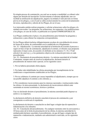 En ningún proceso de contratación, sea cual sea su monto o modalidad, se cobrará valor
alguno por derecho de inscripción. Exclusivamente el oferente adjudicado, una vez
recibida la notificación de adjudicación, pagará a la entidad el valor previsto en forma
previa en los pliegos, y con el cual se cubra exclusivamente los costos de levantamiento
de textos, reproducción y edición de los Pliegos, de ser el caso.

Los interesados podrán realizar preguntas y solicitar aclaraciones sobre los pliegos a la
entidad convocante. Las preguntas, las aclaraciones, las respuestas y las modificaciones
a los pliegos, en caso de existir, se publicarán en el portal COMPRASPÚBLICAS.

Los Pliegos establecerán el plazo y los procedimientos para formular las preguntas y
aclaraciones y para obtener las respuestas correspondientes.

En los Pliegos deberá incluirse obligatoriamente un plazo de convalidación de errores
de forma de la oferta, de conformidad con lo establecido en el Reglamento.
Art. 32.- Adjudicación.- La máxima autoridad de la Institución de acuerdo al proceso a
seguir en base al tipo de contratación, adjudicará el contrato, al oferente cuya propuesta
represente el mejor costo, de acuerdo a lo definido en los números 17, 18 y 19 del
artículo 6 de esta Ley; y, a los parámetros objetivos de evaluación previstos en cada
procedimiento.
Art. 33.- Declaratoria de procedimiento desierto.- La máxima autoridad de la Entidad
Contratante, siempre antes de resolver la adjudicación, declarará desierto el
procedimiento de manera total o parcial, en los siguientes casos:

1. Por no haberse presentado oferta alguna;

2. Por haber sido inhabilitadas las ofertas presentadas por incumplimiento de las
condiciones o requerimientos establecidos en los Pliegos;

3. Por no celebrarse el contrato por causas imputables al adjudicatario, siempre que no
sea posible adjudicar el contrato a otro oferente; y,

4. Por considerarse inconvenientes para los intereses nacionales o institucionales todas
las ofertas o la única presentada. La declaratoria de inconveniencia deberá estar
sustentada en razones económicas, técnicas o jurídicas.

Una vez declarado desierto el procedimiento, la máxima autoridad podrá disponer su
archivo o su reapertura.

La declaratoria definitiva de desierto cancelará el proceso de contratación y por
consiguiente se archivará el expediente.

La declaratoria de desierto o cancelación no dará lugar a ningún tipo de reparación o
indemnización a los oferentes.
Art. 34.- Cancelación del procedimiento.- En cualquier momento entre la convocatoria y
24 horas antes de la fecha de presentación de las ofertas, la máxima autoridad de la
entidad podrá declarar cancelado el procedimiento, sin que dé lugar a ningún tipo de
reparación o indemnización, mediante acto administrativo motivado, en los siguientes
casos:
 