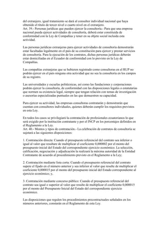 del extranjero, igual tratamiento se dará al consultor individual nacional que haya
obtenido el título de tercer nivel o cuarto nivel en el extranjero.
Art. 39.- Personas jurídicas que pueden ejercer la consultoría.- Para que una empresa
nacional pueda ejercer actividades de consultoría, deberá estar constituida de
conformidad con la Ley de Compañías y tener en su objeto social incluida esta
actividad.

Las personas jurídicas extranjeras para ejercer actividades de consultoría demostrarán
estar facultadas legalmente en el país de su constitución para ejercer y prestar servicios
de consultoría. Para la ejecución de los contratos, dichas personas jurídicas deberán
estar domiciliadas en el Ecuador de conformidad con lo previsto en la Ley de
Compañías.

Las compañías extranjeras que se hubieren registrado como consultoras en el RUP no
podrán ejercer en el país ninguna otra actividad que no sea la consultoría en los campos
de su registro.

Las universidades y escuelas politécnicas, así como las fundaciones y corporaciones
podrán ejercer la consultoría, de conformidad con las disposiciones legales o estatutarias
que normen su existencia legal, siempre que tengan relación con temas de investigación
o asesorías especializadas puntuales en las que demuestren su capacidad.

Para ejercer su actividad, las empresas consultoras contratarán y demostrarán que
cuentan con consultores individuales, quienes deberán cumplir los requisitos previstos
en esta Ley.

En todos los casos se privilegiará la contratación de profesionales ecuatorianos lo que
será exigido por la institución contratante y por el INCP en los porcentajes definidos en
el Reglamento a la Ley.
Art. 40.- Montos y tipos de contratación.- La celebración de contratos de consultoría se
sujetará a las siguientes disposiciones:

1. Contratación directa: Cuando el presupuesto referencial del contrato sea inferior o
igual al valor que resultare de multiplicar el coeficiente 0,000002 por el monto del
presupuesto inicial del Estado del correspondiente ejercicio económico. La selección,
calificación, negociación y adjudicación la realizará la máxima autoridad de la Entidad
Contratante de acuerdo al procedimiento previsto en el Reglamento a la Ley;

2. Contratación mediante lista corta: Cuando el presupuesto referencial del contrato
supere el fijado en el número anterior y sea inferior al valor que resulte de multiplicar el
coeficiente 0,000015 por el monto del presupuesto inicial del Estado correspondiente al
ejercicio económico; y,

3. Contratación mediante concurso público: Cuando el presupuesto referencial del
contrato sea igual o superior al valor que resulte de multiplicar el coeficiente 0,000015
por el monto del Presupuesto Inicial del Estado del correspondiente ejercicio
económico.

Las disposiciones que regulen los procedimientos precontractuales señalados en los
números anteriores, constarán en el Reglamento de esta Ley.
 