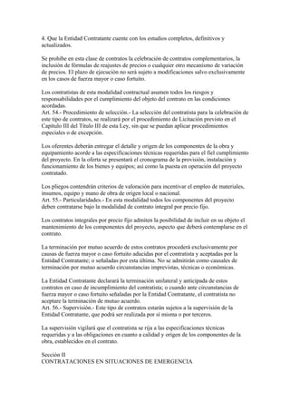 4. Que la Entidad Contratante cuente con los estudios completos, definitivos y
actualizados.

Se prohíbe en esta clase de contratos la celebración de contratos complementarios, la
inclusión de fórmulas de reajustes de precios o cualquier otro mecanismo de variación
de precios. El plazo de ejecución no será sujeto a modificaciones salvo exclusivamente
en los casos de fuerza mayor o caso fortuito.

Los contratistas de esta modalidad contractual asumen todos los riesgos y
responsabilidades por el cumplimiento del objeto del contrato en las condiciones
acordadas.
Art. 54.- Procedimiento de selección.- La selección del contratista para la celebración de
este tipo de contratos, se realizará por el procedimiento de Licitación previsto en el
Capítulo III del Título III de esta Ley, sin que se puedan aplicar procedimientos
especiales o de excepción.

Los oferentes deberán entregar el detalle y origen de los componentes de la obra y
equipamiento acorde a las especificaciones técnicas requeridas para el fiel cumplimiento
del proyecto. En la oferta se presentará el cronograma de la provisión, instalación y
funcionamiento de los bienes y equipos; así como la puesta en operación del proyecto
contratado.

Los pliegos contendrán criterios de valoración para incentivar el empleo de materiales,
insumos, equipo y mano de obra de origen local o nacional.
Art. 55.- Particularidades.- En esta modalidad todos los componentes del proyecto
deben contratarse bajo la modalidad de contrato integral por precio fijo.

Los contratos integrales por precio fijo admiten la posibilidad de incluir en su objeto el
mantenimiento de los componentes del proyecto, aspecto que deberá contemplarse en el
contrato.

La terminación por mutuo acuerdo de estos contratos procederá exclusivamente por
causas de fuerza mayor o caso fortuito aducidas por el contratista y aceptadas por la
Entidad Contratante; o señaladas por esta última. No se admitirán como causales de
terminación por mutuo acuerdo circunstancias imprevistas, técnicas o económicas.

La Entidad Contratante declarará la terminación unilateral y anticipada de estos
contratos en caso de incumplimiento del contratista; o cuando ante circunstancias de
fuerza mayor o caso fortuito señaladas por la Entidad Contratante, el contratista no
aceptare la terminación de mutuo acuerdo.
Art. 56.- Supervisión.- Este tipo de contratos estarán sujetos a la supervisión de la
Entidad Contratante, que podrá ser realizada por sí misma o por terceros.

La supervisión vigilará que el contratista se rija a las especificaciones técnicas
requeridas y a las obligaciones en cuanto a calidad y origen de los componentes de la
obra, establecidos en el contrato.

Sección II
CONTRATACIONES EN SITUACIONES DE EMERGENCIA
 