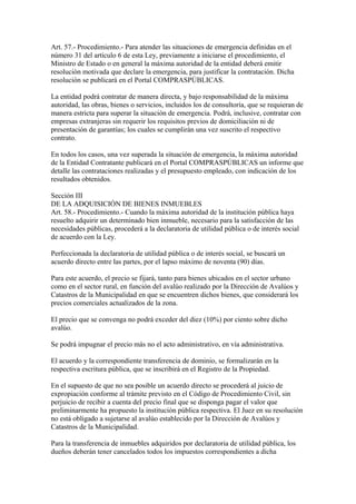 Art. 57.- Procedimiento.- Para atender las situaciones de emergencia definidas en el
número 31 del artículo 6 de esta Ley, previamente a iniciarse el procedimiento, el
Ministro de Estado o en general la máxima autoridad de la entidad deberá emitir
resolución motivada que declare la emergencia, para justificar la contratación. Dicha
resolución se publicará en el Portal COMPRASPÚBLICAS.

La entidad podrá contratar de manera directa, y bajo responsabilidad de la máxima
autoridad, las obras, bienes o servicios, incluidos los de consultoría, que se requieran de
manera estricta para superar la situación de emergencia. Podrá, inclusive, contratar con
empresas extranjeras sin requerir los requisitos previos de domiciliación ni de
presentación de garantías; los cuales se cumplirán una vez suscrito el respectivo
contrato.

En todos los casos, una vez superada la situación de emergencia, la máxima autoridad
de la Entidad Contratante publicará en el Portal COMPRASPÚBLICAS un informe que
detalle las contrataciones realizadas y el presupuesto empleado, con indicación de los
resultados obtenidos.

Sección III
DE LA ADQUISICIÓN DE BIENES INMUEBLES
Art. 58.- Procedimiento.- Cuando la máxima autoridad de la institución pública haya
resuelto adquirir un determinado bien inmueble, necesario para la satisfacción de las
necesidades públicas, procederá a la declaratoria de utilidad pública o de interés social
de acuerdo con la Ley.

Perfeccionada la declaratoria de utilidad pública o de interés social, se buscará un
acuerdo directo entre las partes, por el lapso máximo de noventa (90) días.

Para este acuerdo, el precio se fijará, tanto para bienes ubicados en el sector urbano
como en el sector rural, en función del avalúo realizado por la Dirección de Avalúos y
Catastros de la Municipalidad en que se encuentren dichos bienes, que considerará los
precios comerciales actualizados de la zona.

El precio que se convenga no podrá exceder del diez (10%) por ciento sobre dicho
avalúo.

Se podrá impugnar el precio más no el acto administrativo, en vía administrativa.

El acuerdo y la correspondiente transferencia de dominio, se formalizarán en la
respectiva escritura pública, que se inscribirá en el Registro de la Propiedad.

En el supuesto de que no sea posible un acuerdo directo se procederá al juicio de
expropiación conforme al trámite previsto en el Código de Procedimiento Civil, sin
perjuicio de recibir a cuenta del precio final que se disponga pagar el valor que
preliminarmente ha propuesto la institución pública respectiva. El Juez en su resolución
no está obligado a sujetarse al avalúo establecido por la Dirección de Avalúos y
Catastros de la Municipalidad.

Para la transferencia de inmuebles adquiridos por declaratoria de utilidad pública, los
dueños deberán tener cancelados todos los impuestos correspondientes a dicha
 