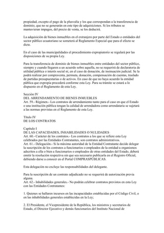 propiedad, excepto el pago de la plusvalía y los que correspondan a la transferencia de
dominio, que no se generarán en este tipo de adquisiciones. Si los tributos se
mantuvieran impagos, del precio de venta, se los deducirá.

La adquisición de bienes inmuebles en el extranjero por parte del Estado o entidades del
sector público ecuatoriano se someterá al Reglamento Especial que para el efecto se
dicte.

En el caso de las municipalidades el procedimiento expropiatorio se regulará por las
disposiciones de su propia Ley.

Para la transferencia de dominio de bienes inmuebles entre entidades del sector público,
siempre y cuando llegaren a un acuerdo sobre aquella, no se requerirá de declaratoria de
utilidad pública o interés social ni, en el caso de donación, de insinuación judicial. Se la
podrá realizar por compraventa, permuta, donación, compensación de cuentas, traslado
de partidas presupuestarias o de activos. En caso de que no haya acuerdo la entidad
pública que expropia procederá conforme esta Ley. Para su trámite se estará a lo
dispuesto en el Reglamento de esta Ley.

Sección IV
DEL ARRENDAMIENTO DE BIENES INMUEBLES
Art. 59.- Régimen.- Los contratos de arrendamiento tanto para el caso en que el Estado
o una institución pública tengan la calidad de arrendadora como arrendataria se sujetará
a las normas previstas en el Reglamento de esta Ley.

Título IV
DE LOS CONTRATOS

Capítulo I
DE LAS CAPACIDADES, INHABILIDADES O NULIDADES
Art. 60.- Carácter de los contratos.- Los contratos a los que se refiere esta Ley
celebrados por las Entidades Contratantes, son contratos administrativos.
Art. 61.- Delegación.- Si la máxima autoridad de la Entidad Contratante decide delegar
la suscripción de los contratos a funcionarios o empleados de la entidad u organismos
adscritos a ella o bien a funcionarios o empleados de otras entidades del Estado, deberá
emitir la resolución respectiva sin que sea necesario publicarla en el Registro Oficial,
debiendo darse a conocer en el Portal COMPRASPÚBLICAS.

Esta delegación no excluye las responsabilidades del delegante.

Para la suscripción de un contrato adjudicado no se requerirá de autorización previa
alguna.
Art. 62.- Inhabilidades generales.- No podrán celebrar contratos previstos en esta Ley
con las Entidades Contratantes:

1. Quienes se hallaren incursos en las incapacidades establecidas por el Código Civil, o
en las inhabilidades generales establecidas en la Ley;

2. El Presidente, el Vicepresidente de la República, los ministros y secretarios de
Estado, el Director Ejecutivo y demás funcionarios del Instituto Nacional de
 