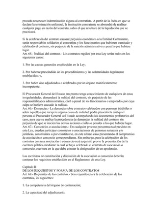 proceda reconocer indemnización alguna al contratista. A partir de la fecha en que se
declare la terminación unilateral, la institución contratante se abstendrá de realizar
cualquier pago en razón del contrato, salvo el que resultare de la liquidación que se
practicará.

Si la celebración del contrato causare perjuicio económico a la Entidad Contratante,
serán responsables solidarios el contratista y los funcionarios que hubieren tramitado y
celebrado el contrato, sin perjuicio de la sanción administrativa y penal a que hubiere
lugar.
Art. 65.- Nulidad del contrato.- Los contratos regidos por esta Ley serán nulos en los
siguientes casos:

1. Por las causas generales establecidas en la Ley;

2. Por haberse prescindido de los procedimientos y las solemnidades legalmente
establecidas; y,

3. Por haber sido adjudicados o celebrados por un órgano manifiestamente
incompetente.

El Procurador General del Estado tan pronto tenga conocimiento de cualquiera de estas
irregularidades, demandará la nulidad del contrato, sin perjuicio de las
responsabilidades administrativa, civil o penal de los funcionarios o empleados por cuya
culpa se hubiere causado la nulidad.
Art. 66.- Denuncias.- La denuncia sobre contratos celebrados con personas inhábiles o
sobre aquellos que recayera alguna causa de nulidad, podrá presentarla cualquier
persona al Procurador General del Estado acompañando los documentos probatorios del
caso, para que se analice la procedencia de demandar la nulidad del contrato sin
perjuicio de que se inicien las demás acciones civiles o penales a las que hubiere lugar.
Art. 67.- Consorcios o asociaciones.- En cualquier proceso precontractual previsto en
esta Ley, pueden participar consorcios o asociaciones de personas naturales y/o
jurídicas, constituidos o por constituirse, en este último caso presentando el compromiso
de asociación o consorcio correspondiente. Sin embargo, para la celebración de los
contratos con una asociación o consorcio será requisito previo la presentación de la
escritura pública mediante la cual se haya celebrado el contrato de asociación o
consorcio, escritura en la que debe constar la designación de un apoderado.

Las escrituras de constitución y disolución de la asociación o consorcio deberán
contener los requisitos establecidos en el Reglamento de esta Ley.

Capítulo II
DE LOS REQUISITOS Y FORMA DE LOS CONTRATOS
Art. 68.- Requisitos de los contratos.- Son requisitos para la celebración de los
contratos, los siguientes:

1. La competencia del órgano de contratación;

2. La capacidad del adjudicatario;
 
