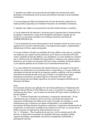 3. Aquellas cuyo objeto sea la ejecución de actividades de comunicación social
destinadas a la información de las acciones del Gobierno Nacional o de las Entidades
Contratantes;

4. Las que tengan por objeto la prestación de servicios de asesoría y patrocinio en
materia jurídica requeridas por el Gobierno Nacional o las Entidades Contratantes;

5. Aquellas cuyo objeto sea la ejecución de una obra artística literaria o científica;

6. Las de adquisición de repuestos o accesorios que se requieran para el mantenimiento
de equipos y maquinarias a cargo de las Entidades Contratantes, siempre que los
mismos no se encuentren incluidos en el Catálogo Electrónico del Portal de
COMPRASPÚBLICAS;

7. Los de transporte de correo internacional y los de transporte interno de correo, que se
regirán por los convenios internacionales, o las disposiciones legales y reglamentarias
dictadas para el efecto, según corresponda;

8. Los que celebren el Estado con entidades del sector público, éstas entre sí, o aquellos
con empresas cuyo capital suscrito pertenezca, por lo menos en cincuenta (50%) por
ciento a entidades de derecho público o sus subsidiarias; así como también los contratos
que se celebren entre las entidades del sector público o empresas cuyo capital suscrito
pertenezca, por lo menos en cincuenta (50%) por ciento a entidades de derecho público
y con empresas públicas de los Estados de la Comunidad Internacional; y,

9. Los que celebran las instituciones del sistema financiero y de seguros en las que el
Estado o sus instituciones son accionistas únicos o mayoritarios; y, los que celebren las
subsidiarias de derecho privado de las empresas estatales o públicas o de las sociedades
mercantiles de derecho privado en las que el Estado o sus instituciones tengan
participación accionaría o de capital superior al cincuenta (50%) por ciento,
exclusivamente para actividades específicas en sectores estratégicos definidos por el
Ministerio del Ramo.

Nota:
En el presente artículo se ha aplicado la Fe de Erratas publicada en el Suplemento del
Registro Oficial 409 del 22-VIII-2008, por la cual, en el numeral 8 se agrega una "y" a
continuación de la frase "...por lo menos en cincuenta (50%) por ciento a entidades de
derecho público".
Art. 3.- Contratos financiados con préstamos y cooperación internacional.- En las
contrataciones que se financien, previo convenio, con fondos provenientes de
organismos multilaterales de crédito de los cuales el Ecuador sea miembro, o, en las
contrataciones que se financien con fondos reembolsables o no reembolsables
provenientes de financiamiento de gobierno a gobierno; u organismos internacionales de
cooperación, se observará lo acordado en los respectivos convenios. Lo no previsto en
dichos convenios se regirá por las disposiciones de esta Ley.
Art. 4.- Principios.- Para la aplicación de esta Ley y de los contratos que de ella
deriven, se observarán los principios de legalidad, trato justo, igualdad, calidad,
vigencia tecnológica, oportunidad, concurrencia, transparencia, publicidad; y,
participación nacional.
 