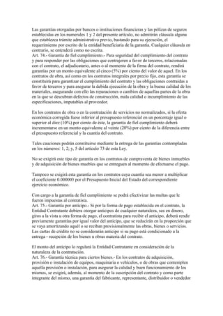 Las garantías otorgadas por bancos o instituciones financieras y las pólizas de seguros
establecidas en los numerales 1 y 2 del presente artículo, no admitirán cláusula alguna
que establezca trámite administrativo previo, bastando para su ejecución, el
requerimiento por escrito de la entidad beneficiaria de la garantía. Cualquier cláusula en
contrario, se entenderá como no escrita.
Art. 74.- Garantía de fiel cumplimiento.- Para seguridad del cumplimiento del contrato
y para responder por las obligaciones que contrajeren a favor de terceros, relacionadas
con el contrato, el adjudicatario, antes o al momento de la firma del contrato, rendirá
garantías por un monto equivalente al cinco (5%) por ciento del valor de aquel. En los
contratos de obra, así como en los contratos integrales por precio fijo, esta garantía se
constituirá para garantizar el cumplimiento del contrato y las obligaciones contraídas a
favor de terceros y para asegurar la debida ejecución de la obra y la buena calidad de los
materiales, asegurando con ello las reparaciones o cambios de aquellas partes de la obra
en la que se descubran defectos de construcción, mala calidad o incumplimiento de las
especificaciones, imputables al proveedor.

En los contratos de obra o en la contratación de servicios no normalizados, si la oferta
económica corregida fuese inferior al presupuesto referencial en un porcentaje igual o
superior al diez (10%) por ciento de éste, la garantía de fiel cumplimiento deberá
incrementarse en un monto equivalente al veinte (20%) por ciento de la diferencia entre
el presupuesto referencial y la cuantía del contrato.

Tales cauciones podrán constituirse mediante la entrega de las garantías contempladas
en los números: 1, 2; y, 5 del artículo 73 de esta Ley.

No se exigirá este tipo de garantía en los contratos de compraventa de bienes inmuebles
y de adquisición de bienes muebles que se entreguen al momento de efectuarse el pago.

Tampoco se exigirá esta garantía en los contratos cuya cuantía sea menor a multiplicar
el coeficiente 0.000003 por el Presupuesto Inicial del Estado del correspondiente
ejercicio económico.

Con cargo a la garantía de fiel cumplimiento se podrá efectivizar las multas que le
fueren impuestas al contratista.
Art. 75.- Garantía por anticipo.- Si por la forma de pago establecida en el contrato, la
Entidad Contratante debiera otorgar anticipos de cualquier naturaleza, sea en dinero,
giros a la vista u otra forma de pago, el contratista para recibir el anticipo, deberá rendir
previamente garantías por igual valor del anticipo, que se reducirán en la proporción que
se vaya amortizando aquél o se reciban provisionalmente las obras, bienes o servicios.
Las cartas de crédito no se considerarán anticipo si su pago está condicionado a la
entrega - recepción de los bienes u obras materia del contrato.

El monto del anticipo lo regulará la Entidad Contratante en consideración de la
naturaleza de la contratación.
Art. 76.- Garantía técnica para ciertos bienes.- En los contratos de adquisición,
provisión o instalación de equipos, maquinaria o vehículos, o de obras que contemplen
aquella provisión o instalación, para asegurar la calidad y buen funcionamiento de los
mismos, se exigirá, además, al momento de la suscripción del contrato y como parte
integrante del mismo, una garantía del fabricante, representante, distribuidor o vendedor
 
