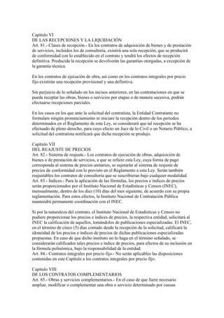 Capítulo VI
DE LAS RECEPCIONES Y LA LIQUIDACIÓN
Art. 81.- Clases de recepción.- En los contratos de adquisición de bienes y de prestación
de servicios, incluidos los de consultoría, existirá una sola recepción, que se producirá
de conformidad con lo establecido en el contrato y tendrá los efectos de recepción
definitiva. Producida la recepción se devolverán las garantías otorgadas, a excepción de
la garantía técnica.

En los contratos de ejecución de obra, así como en los contratos integrales por precio
fijo existirán una recepción provisional y una definitiva.

Sin perjuicio de lo señalado en los incisos anteriores, en las contrataciones en que se
pueda receptar las obras, bienes o servicios por etapas o de manera sucesiva, podrán
efectuarse recepciones parciales.

En los casos en los que ante la solicitud del contratista, la Entidad Contratante no
formulare ningún pronunciamiento ni iniciare la recepción dentro de los períodos
determinados en el Reglamento de esta Ley, se considerará que tal recepción se ha
efectuado de pleno derecho, para cuyo efecto un Juez de lo Civil o un Notario Público, a
solicitud del contratista notificará que dicha recepción se produjo.

Capítulo VII
DEL REAJUSTE DE PRECIOS
Art. 82.- Sistema de reajuste.- Los contratos de ejecución de obras, adquisición de
bienes o de prestación de servicios, a que se refiere esta Ley, cuya forma de pago
corresponda al sistema de precios unitarios, se sujetarán al sistema de reajuste de
precios de conformidad con lo previsto en el Reglamento a esta Ley. Serán también
reajustables los contratos de consultoría que se suscribieran bajo cualquier modalidad.
Art. 83.- Índices.- Para la aplicación de las fórmulas, los precios e índices de precios
serán proporcionados por el Instituto Nacional de Estadísticas y Censos (INEC),
mensualmente, dentro de los diez (10) días del mes siguiente, de acuerdo con su propia
reglamentación. Para estos efectos, la Instituto Nacional de Contratación Pública
mantendrá permanente coordinación con el INEC.

Si por la naturaleza del contrato, el Instituto Nacional de Estadísticas y Censos no
pudiere proporcionar los precios e índices de precios, la respectiva entidad, solicitará al
INEC la calificación de aquellos, tomándolos de publicaciones especializadas. El INEC,
en el término de cinco (5) días contado desde la recepción de la solicitud, calificará la
idoneidad de los precios e índices de precios de dichas publicaciones especializadas
propuestas. En caso de que dicho instituto no lo haga en el término señalado, se
considerarán calificados tales precios e índice de precios, para efectos de su inclusión en
la fórmula polinómica, bajo la responsabilidad de la entidad.
Art. 84.- Contratos integrales por precio fijo.- No serán aplicables las disposiciones
contenidas en este Capítulo a los contratos integrales por precio fijo.

Capítulo VIII
DE LOS CONTRATOS COMPLEMENTARIOS
Art. 85.- Obras y servicios complementarios.- En el caso de que fuere necesario
ampliar, modificar o complementar una obra o servicio determinado por causas
 