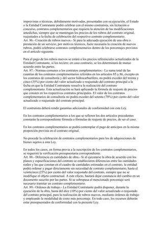 imprevistas o técnicas, debidamente motivadas, presentadas con su ejecución, el Estado
o la Entidad Contratante podrá celebrar con el mismo contratista, sin licitación o
concurso, contratos complementarios que requiera la atención de las modificaciones
antedichas, siempre que se mantengan los precios de los rubros del contrato original,
reajustados a la fecha de celebración del respectivo contrato complementario.
Art. 86.- Creación de rubros nuevos.- Si para la adecuada ejecución de una obra o
prestación de un servicio, por motivos técnicos, fuere necesaria la creación de nuevos
rubros, podrá celebrarse contratos complementarios dentro de los porcentajes previstos
en el artículo siguiente.

Para el pago de los rubros nuevos se estará a los precios referenciales actualizados de la
Entidad Contratante, si los tuviere; en caso contrario, se los determinará de mutuo
acuerdo entre las partes.
Art. 87.- Normas comunes a los contratos complementarios.- La suma total de las
cuantías de los contratos complementarios referidos en los artículos 85 y 86, excepto en
los contratos de consultoría y del sector hidrocarburífero, no podrá exceder del treinta y
cinco (35%) por ciento del valor actualizado o reajustado del contrato principal a la
fecha en que la Entidad Contratante resuelva la realización del contrato
complementario. Esta actualización se hará aplicando la fórmula de reajuste de precios
que consten en los respectivos contratos principales. El valor de los contratos
complementarios de consultoría no podrá exceder del setenta (70%) por ciento del valor
actualizado o reajustado del contrato principal.

El contratista deberá rendir garantías adicionales de conformidad con esta Ley.

En los contratos complementarios a los que se refieren los dos artículos precedentes
constarán la correspondiente fórmula o fórmulas de reajuste de precios, de ser el caso.

En los contratos complementarios se podrá contemplar el pago de anticipos en la misma
proporción prevista en el contrato original.

No procede la celebración de contratos complementarios para los de adquisiciones de
bienes sujetos a esta Ley.

En todos los casos, en forma previa a la suscripción de los contratos complementarios,
se requerirá la verificación presupuestaria correspondiente.
Art. 88.- Diferencia en cantidades de obra.- Si al ejecutarse la obra de acuerdo con los
planos y especificaciones del contrato se establecieren diferencias entre las cantidades
reales y las que constan en el cuadro de cantidades estimadas en el contrato, la entidad
podrá ordenar y pagar directamente sin necesidad de contrato complementario, hasta el
veinticinco (25%) por ciento del valor reajustado del contrato, siempre que no se
modifique el objeto contractual. A este efecto, bastará dejar constancia del cambio en un
documento suscrito por las partes. Si se sobrepasa el mencionado porcentaje será
necesario tramitar un contrato complementario.
Art. 89.- Ordenes de trabajo.- La Entidad Contratante podrá disponer, durante la
ejecución de la obra, hasta del diez (10%) por ciento del valor actualizado o reajustado
del contrato principal, para la realización de rubros nuevos, mediante órdenes de trabajo
y empleando la modalidad de costo más porcentaje. En todo caso, los recursos deberán
estar presupuestados de conformidad con la presente Ley.
 