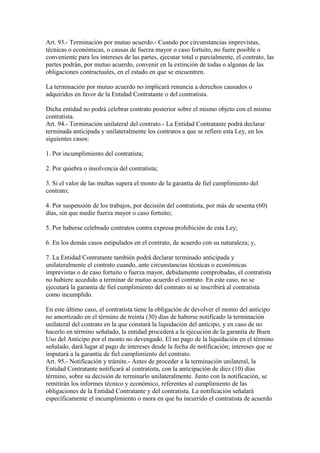 Art. 93.- Terminación por mutuo acuerdo.- Cuando por circunstancias imprevistas,
técnicas o económicas, o causas de fuerza mayor o caso fortuito, no fuere posible o
conveniente para los intereses de las partes, ejecutar total o parcialmente, el contrato, las
partes podrán, por mutuo acuerdo, convenir en la extinción de todas o algunas de las
obligaciones contractuales, en el estado en que se encuentren.

La terminación por mutuo acuerdo no implicará renuncia a derechos causados o
adquiridos en favor de la Entidad Contratante o del contratista.

Dicha entidad no podrá celebrar contrato posterior sobre el mismo objeto con el mismo
contratista.
Art. 94.- Terminación unilateral del contrato.- La Entidad Contratante podrá declarar
terminada anticipada y unilateralmente los contratos a que se refiere esta Ley, en los
siguientes casos:

1. Por incumplimiento del contratista;

2. Por quiebra o insolvencia del contratista;

3. Si el valor de las multas supera el monto de la garantía de fiel cumplimiento del
contrato;

4. Por suspensión de los trabajos, por decisión del contratista, por más de sesenta (60)
días, sin que medie fuerza mayor o caso fortuito;

5. Por haberse celebrado contratos contra expresa prohibición de esta Ley;

6. En los demás casos estipulados en el contrato, de acuerdo con su naturaleza; y,

7. La Entidad Contratante también podrá declarar terminado anticipada y
unilateralmente el contrato cuando, ante circunstancias técnicas o económicas
imprevistas o de caso fortuito o fuerza mayor, debidamente comprobadas, el contratista
no hubiere accedido a terminar de mutuo acuerdo el contrato. En este caso, no se
ejecutará la garantía de fiel cumplimiento del contrato ni se inscribirá al contratista
como incumplido.

En este último caso, el contratista tiene la obligación de devolver el monto del anticipo
no amortizado en el término de treinta (30) días de haberse notificado la terminación
unilateral del contrato en la que constará la liquidación del anticipo, y en caso de no
hacerlo en término señalado, la entidad procederá a la ejecución de la garantía de Buen
Uso del Anticipo por el monto no devengado. El no pago de la liquidación en el término
señalado, dará lugar al pago de intereses desde la fecha de notificación; intereses que se
imputará a la garantía de fiel cumplimiento del contrato.
Art. 95.- Notificación y trámite.- Antes de proceder a la terminación unilateral, la
Entidad Contratante notificará al contratista, con la anticipación de diez (10) días
término, sobre su decisión de terminarlo unilateralmente. Junto con la notificación, se
remitirán los informes técnico y económico, referentes al cumplimiento de las
obligaciones de la Entidad Contratante y del contratista. La notificación señalará
específicamente el incumplimiento o mora en que ha incurrido el contratista de acuerdo
 