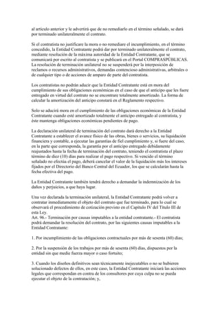 al artículo anterior y le advertirá que de no remediarlo en el término señalado, se dará
por terminado unilateralmente el contrato.

Si el contratista no justificare la mora o no remediare el incumplimiento, en el término
concedido, la Entidad Contratante podrá dar por terminado unilateralmente el contrato,
mediante resolución de la máxima autoridad de la Entidad Contratante, que se
comunicará por escrito al contratista y se publicará en el Portal COMPRASPÚBLICAS.
La resolución de terminación unilateral no se suspenderá por la interposición de
reclamos o recursos administrativos, demandas contencioso administrativas, arbitrales o
de cualquier tipo o de acciones de amparo de parte del contratista.

Los contratistas no podrán aducir que la Entidad Contratante está en mora del
cumplimiento de sus obligaciones económicas en el caso de que el anticipo que les fuere
entregado en virtud del contrato no se encontrare totalmente amortizado. La forma de
calcular la amortización del anticipo constará en el Reglamento respectivo.

Solo se aducirá mora en el cumplimiento de las obligaciones económicas de la Entidad
Contratante cuando esté amortizado totalmente el anticipo entregado al contratista, y
éste mantenga obligaciones económicas pendientes de pago.

La declaración unilateral de terminación del contrato dará derecho a la Entidad
Contratante a establecer el avance físico de las obras, bienes o servicios, su liquidación
financiera y contable, a ejecutar las garantías de fiel cumplimiento y, si fuere del caso,
en la parte que corresponda, la garantía por el anticipo entregado debidamente
reajustados hasta la fecha de terminación del contrato, teniendo el contratista el plazo
término de diez (10) días para realizar el pago respectivo. Si vencido el término
señalado no efectúa el pago, deberá cancelar el valor de la liquidación más los intereses
fijados por el Directorio del Banco Central del Ecuador, los que se calcularán hasta la
fecha efectiva del pago.

La Entidad Contratante también tendrá derecho a demandar la indemnización de los
daños y perjuicios, a que haya lugar.

Una vez declarada la terminación unilateral, la Entidad Contratante podrá volver a
contratar inmediatamente el objeto del contrato que fue terminado, para lo cual se
observará el procedimiento de cotización previsto en el Capítulo IV del Título III de
esta Ley.
Art. 96.- Terminación por causas imputables a la entidad contratante.- El contratista
podrá demandar la resolución del contrato, por las siguientes causas imputables a la
Entidad Contratante:

1. Por incumplimiento de las obligaciones contractuales por más de sesenta (60) días;

2. Por la suspensión de los trabajos por más de sesenta (60) días, dispuestos por la
entidad sin que medie fuerza mayor o caso fortuito;

3. Cuando los diseños definitivos sean técnicamente inejecutables o no se hubieren
solucionado defectos de ellos, en este caso, la Entidad Contratante iniciará las acciones
legales que correspondan en contra de los consultores por cuya culpa no se pueda
ejecutar el objeto de la contratación; y,
 