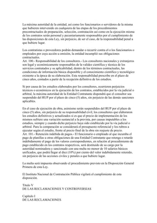 La máxima autoridad de la entidad, así como los funcionarios o servidores de la misma
que hubieren intervenido en cualquiera de las etapas de los procedimientos
precontractuales de preparación, selección, contratación así como en la ejecución misma
de los contratos serán personal y pecuniariamente responsables por el cumplimiento de
las disposiciones de esta Ley, sin perjuicio, de ser el caso, de la responsabilidad penal a
que hubiere lugar.

Los contratistas o proveedores podrán demandar o recurrir contra el o los funcionarios o
empleados por cuya acción u omisión, la entidad incumplió sus obligaciones
contractuales.
Art. 100.- Responsabilidad de los consultores.- Los consultores nacionales y extranjeros
son legal y económicamente responsables de la validez científica y técnica de los
servicios contratados y su aplicabilidad, dentro de los términos contractuales, las
condiciones de información básica disponible y el conocimiento científico y tecnológico
existente a la época de su elaboración. Esta responsabilidad prescribe en el plazo de
cinco años, contados a partir de la recepción definitiva de los estudios.

Si por causa de los estudios elaborados por los consultores, ocurrieren perjuicios
técnicos o económicos en la ejecución de los contratos, establecidos por la vía judicial o
arbitral, la máxima autoridad de la Entidad Contratante dispondrá que el consultor sea
suspendido del RUP por el plazo de cinco (5) años, sin perjuicio de las demás sanciones
aplicables.

En el caso de ejecución de obra, asimismo serán suspendidos del RUP por el plazo de
cinco (5) años, sin perjuicio de su responsabilidad civil, los consultores que elaboraron
los estudios definitivos y actualizados si es que el precio de implementación de los
mismos sufriere una variación sustancial a la prevista, por causas imputables a los
estudios, siempre y cuando dicho perjuicio haya sido establecido por la vía judicial o
arbitral. Para la comparación se considerará el presupuesto referencial y los rubros a
ejecutar según el estudio, frente al precio final de la obra sin reajuste de precio.
Art. 101.- Retención indebida de pagos.- El funcionario o empleado al que incumba el
pago de planillas u otras obligaciones de una Entidad Contratante que retenga o retarde
indebidamente el pago de los valores correspondientes, en relación al procedimiento de
pago establecido en los contratos respectivos, será destituido de su cargo por la
autoridad nominadora y sancionado con una multa no menor de 10 salarios básicos
unificados, que podrá llegar al diez (10%) por ciento del valor indebidamente retenido,
sin perjuicio de las acciones civiles y penales a que hubiere lugar.

La multa será impuesta observando el procedimiento previsto en la Disposición General
Primera de esta Ley.

El Instituto Nacional de Contratación Pública vigilará el cumplimiento de esta
disposición.

Título V
DE LAS RECLAMACIONES Y CONTROVERSIAS

Capítulo I
DE LAS RECLAMACIONES
 