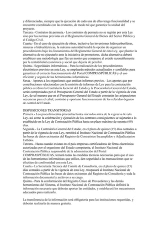 y diferenciadas, siempre que la ejecución de cada una de ellas tenga funcionalidad y se
encuentre coordinada con las restantes, de modo tal que garantice la unidad del
proyecto.
Tercera.- Contratos de permuta.- Los contratos de permuta no se regirán por esta Ley
sino por las normas previstas en el Reglamento General de Bienes del Sector Público y
el Código Civil.
Cuarta.- En el caso de ejecución de obras, inclusive las inversiones hidrocarburíferas,
mineras o hidroeléctricas, la máxima autoridad tendrá la opción de organizar un
procedimiento bajo los lineamientos del Reglamento General de esta Ley, que plantee la
alternativa de no ejecutarlo ante la iniciativa de promotores, dicha alternativa deberá
establecer una metodología que fije un monto que compense al estado razonablemente
por la rentabilidad económica y social que dejaría de percibir.
Quinta.- Seguridades informáticas.- Para la realización de los procedimientos
electrónicos previsto en esta Ley, se emplearán métodos actualizados y confiables para
garantizar el correcto funcionamiento del Portal COMPRASPÚBLICAS y el uso
eficiente y seguro de las herramientas informáticas.
Sexta.- Aportes a los organismos que emitían informes previos.- Los aportes que por
contribuciones relacionadas con la emisión de informes de Ley para la contratación
pública recibían la Contraloría General del Estado y la Procuraduría General del Estado,
serán compensadas por el Presupuesto General del Estado a partir de la vigencia de esta
Ley, de tal manera que en el Presupuesto General del Estado constarán las asignaciones
necesarias para el cabal, continúo y oportuno funcionamiento de los referidos órganos
de control del Estado.

DISPOSICIONES TRANSITORIAS
Primera.- Los procedimientos precontractuales iniciados antes de la vigencia de esta
Ley, así como la celebración y ejecución de los contratos consiguientes se sujetarán a lo
establecido en la Ley de Contratación Pública hasta un plazo máximo de sesenta (60)
días.
Segunda.- La Contraloría General del Estado, en el plazo de quince (15) días contados a
partir de la vigencia de esta Ley, remitirá al Instituto Nacional de Contratación Pública
las bases de datos existentes del Registro de Contratistas Incumplidos y Adjudicatarios
Fallidos.
Tercera.- Hasta cuando existan en el país empresas certificadoras de firma electrónica
autorizadas por el organismo del Estado competente, el Instituto Nacional de
Contratación Pública responsable de la administración del Portal
COMPRASPÚBLICAS, tomará todas las medidas técnicas necesarias para que el uso
de las herramientas informáticas que utilice, den seguridad a las transacciones que se
efectúen de conformidad con esta Ley.
Cuarta.- La Secretaría Técnica del Comité de Consultoría, en el plazo de quince (15)
días contados a partir de la vigencia de esta Ley, traspasará al Instituto Nacional de
Contratación Pública las bases de datos existentes del Registro de Consultoría y toda la
información documental y archivos a su cargo.
Quinta.- Para la conformación del Registro Único de Proveedores y las demás
herramientas del Sistema, el Instituto Nacional de Contratación Pública definirá la
información necesaria que deberán aportar las entidades, y establecerá los mecanismos
adecuados para realizarlo.

La transferencia de la información será obligatoria para las instituciones requeridas, y
deberán realizarla de manera gratuita.
 