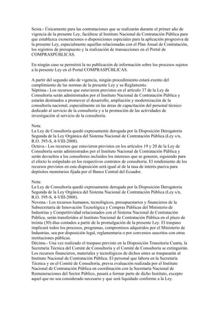 Sexta.- Únicamente para las contrataciones que se realizarán durante el primer año de
vigencia de la presente Ley, facúltese al Instituto Nacional de Contratación Pública para
que establezca exoneraciones o disposiciones especiales para la aplicación progresiva de
la presente Ley, especialmente aquellas relacionadas con el Plan Anual de Contratación,
los registros de presupuesto y la realización de transacciones en el Portal de
COMPRASPÚBLICAS.

En ningún caso se permitirá la no publicación de información sobre los procesos sujetos
a la presente Ley en el Portal COMPRASPÚBLICAS.

A partir del segundo año de vigencia, ningún procedimiento estará exento del
cumplimiento de las normas de la presente Ley y su Reglamento.
Séptima.- Los recursos que estuvieron previstos en el artículo 37 de la Ley de
Consultoría serán administrados por el Instituto Nacional de Contratación Pública y
estarán destinados a promover el desarrollo, ampliación y modernización de la
consultoría nacional, especialmente en las áreas de capacitación del personal técnico
dedicado al servicio de la consultoría y a la promoción de las actividades de
investigación al servicio de la consultoría.

Nota:
La Ley de Consultoría quedó expresamente derogada por la Disposición Derogatoria
Segunda de la Ley Orgánica del Sistema Nacional de Contratación Pública (Ley s/n,
R.O. 395-S, 4-VIII-2008).
Octava.- Los recursos que estuvieron previstos en los artículos 19 y 20 de la Ley de
Consultoría serán administrados por el Instituto Nacional de Contratación Pública y
serán devueltos a los consultores incluidos los intereses que se generen, siguiendo para
el efecto lo estipulado en los respectivos contratos de consultoría. El rendimiento de los
recursos previstos en esta disposición será igual al de la tasa de interés pasiva para
depósitos monetarios fijada por el Banco Central del Ecuador.

Nota:
La Ley de Consultoría quedó expresamente derogada por la Disposición Derogatoria
Segunda de la Ley Orgánica del Sistema Nacional de Contratación Pública (Ley s/n,
R.O. 395-S, 4-VIII-2008).
Novena.- Los recursos humanos, tecnológicos, presupuestarios y financieros de la
Subsecretaría de Innovación Tecnológica y Compras Públicas del Ministerio de
Industrias y Competitividad relacionados con el Sistema Nacional de Contratación
Pública, serán transferidos al Instituto Nacional de Contratación Pública en el plazo de
treinta (30) días contados a partir de la promulgación de la presente Ley. El traspaso
implicará todos los procesos, programas, compromisos adquiridos por el Ministerio de
Industrias, sea por disposición legal, reglamentaria o por convenios suscritos con otras
instituciones públicas.
Décima.- Una vez realizado el traspaso previsto en la Disposición Transitoria Cuarta, la
Secretaría Técnica del Comité de Consultoría y el Comité de Consultoría se extinguirán.
Los recursos financieros, materiales y tecnológicos de dichos entes se traspasarán al
Instituto Nacional de Contratación Pública. El personal que labora en la Secretaría
Técnica y en el Comité de Consultoría, previa evaluación realizada por el Instituto
Nacional de Contratación Pública en coordinación con la Secretaría Nacional de
Remuneraciones del Sector Público, pasará a formar parte de dicho Instituto, excepto
aquel que no sea considerado necesario y que será liquidado conforme a la Ley.
 