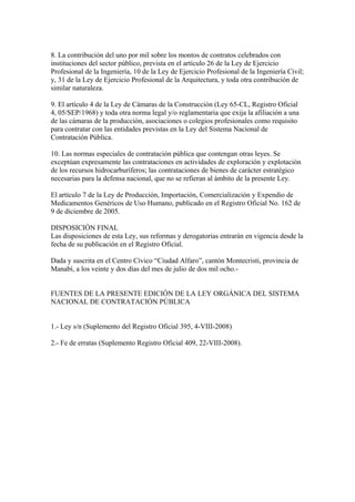 8. La contribución del uno por mil sobre los montos de contratos celebrados con
instituciones del sector público, prevista en el artículo 26 de la Ley de Ejercicio
Profesional de la Ingeniería, 10 de la Ley de Ejercicio Profesional de la Ingeniería Civil;
y, 31 de la Ley de Ejercicio Profesional de la Arquitectura, y toda otra contribución de
similar naturaleza.

9. El artículo 4 de la Ley de Cámaras de la Construcción (Ley 65-CL, Registro Oficial
4, 05/SEP/1968) y toda otra norma legal y/o reglamentaria que exija la afiliación a una
de las cámaras de la producción, asociaciones o colegios profesionales como requisito
para contratar con las entidades previstas en la Ley del Sistema Nacional de
Contratación Pública.

10. Las normas especiales de contratación pública que contengan otras leyes. Se
exceptúan expresamente las contrataciones en actividades de exploración y explotación
de los recursos hidrocarburíferos; las contrataciones de bienes de carácter estratégico
necesarias para la defensa nacional, que no se refieran al ámbito de la presente Ley.

El artículo 7 de la Ley de Producción, Importación, Comercialización y Expendio de
Medicamentos Genéricos de Uso Humano, publicado en el Registro Oficial No. 162 de
9 de diciembre de 2005.

DISPOSICIÓN FINAL
Las disposiciones de esta Ley, sus reformas y derogatorias entrarán en vigencia desde la
fecha de su publicación en el Registro Oficial.

Dada y suscrita en el Centro Cívico “Ciudad Alfaro”, cantón Montecristi, provincia de
Manabí, a los veinte y dos días del mes de julio de dos mil ocho.-


FUENTES DE LA PRESENTE EDICIÓN DE LA LEY ORGÁNICA DEL SISTEMA
NACIONAL DE CONTRATACIÓN PÚBLICA


1.- Ley s/n (Suplemento del Registro Oficial 395, 4-VIII-2008)

2.- Fe de erratas (Suplemento Registro Oficial 409, 22-VIII-2008).
 