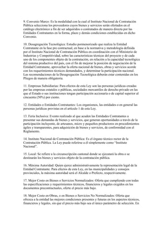 9. Convenio Marco: Es la modalidad con la cual el Instituto Nacional de Contratación
Pública selecciona los proveedores cuyos bienes y servicios serán ofertados en el
catálogo electrónico a fin de ser adquiridos o contratados de manera directa por las
Entidades Contratantes en la forma, plazo y demás condiciones establecidas en dicho
Convenio.

10. Desagregación Tecnológica: Estudio pormenorizado que realiza la Entidad
Contratante en la fase pre contractual, en base a la normativa y metodología definida
por el Instituto Nacional de Contratación Pública en coordinación con el Ministerio de
Industrias y Competitividad, sobre las características técnicas del proyecto y de cada
uno de los componentes objeto de la contratación, en relación a la capacidad tecnológica
del sistema productivo del país, con el fin de mejorar la posición de negociación de la
Entidad Contratante, aprovechar la oferta nacional de bienes, obras y servicios acorde
con los requerimientos técnicos demandados, y determinar la participación nacional.
Las recomendaciones de la Desagregación Tecnológica deberán estar contenidas en los
Pliegos de manera obligatoria.

11. Empresas Subsidiarias: Para efectos de esta Ley son las personas jurídicas creadas
por las empresas estatales o públicas, sociedades mercantiles de derecho privado en las
que el Estado o sus instituciones tengan participación accionaría o de capital superior al
cincuenta (50%) por ciento.

12. Entidades o Entidades Contratantes: Los organismos, las entidades o en general las
personas jurídicas previstas en el artículo 1 de esta Ley.

13. Feria Inclusiva: Evento realizado al que acuden las Entidades Contratantes a
presentar sus demandas de bienes y servicios, que generan oportunidades a través de la
participación incluyente, de artesanos, micro y pequeños productores en procedimientos
ágiles y transparentes, para adquisición de bienes y servicios, de conformidad con el
Reglamento.

14. Instituto Nacional de Contratación Pública: Es el órgano técnico rector de la
Contratación Pública. La Ley puede referirse a él simplemente como “Instituto
Nacional”.

15. Local: Se refiere a la circunscripción cantonal donde se ejecutará la obra o se
destinarán los bienes y servicios objeto de la contratación pública.

16. Máxima Autoridad: Quien ejerce administrativamente la representación legal de la
Entidad Contratante. Para efectos de esta Ley, en las municipalidades y consejos
provinciales, la máxima autoridad será el Alcalde o Prefecto, respectivamente.

17. Mejor Costo en Bienes o Servicios Normalizados: Oferta que cumpliendo con todas
las especificaciones y requerimientos técnicos, financieros y legales exigidos en los
documentos precontractuales, oferte el precio más bajo.

18. Mejor Costo en Obras, o en Bienes o Servicios No Normalizados: Oferta que
ofrezca a la entidad las mejores condiciones presentes y futuras en los aspectos técnicos,
financieros y legales, sin que el precio más bajo sea el único parámetro de selección. En
 