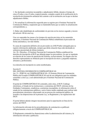 1. Ser declarado contratista incumplido o adjudicatario fallido, durante el tiempo de 
cinco (5) años y tres (3) años, respectivamente, contados a partir de la notificación de la 
resolución de terminación unilateral del contrato o de la resolución con la que se declare 
adjudicatario fallido; 
2. No actualizar la información requerida para su registro por el Instituto Nacional de 
Contratación Pública, suspensión que se mantendrá hasta que se realice la actualización 
correspondiente; y, 
3. Haber sido inhabilitado de conformidad a lo previsto en los incisos segundo y tercero 
del artículo 100 de esta Ley. 
Una vez superadas las causas o los tiempos de sanción previstos en los numerales 
anteriores, el Instituto Nacional de Contratación Pública rehabilitará al proveedor de 
forma automática y sin más trámite. 
Es causa de suspensión definitiva de un proveedor en el RUP haber entregado para su 
registro información adulterada, siempre que dicha situación haya sido declarada en 
sentencia ejecutoriada de última instancia. 
Art. 20.- Derechos.- El Instituto Nacional de Contratación Pública establecerá los 
derechos de inscripción al RUP que deberán pagar los proveedores, los que se regularán 
en relación de los costos de operación del Sistema, exclusivamente. En ningún caso los 
derechos representarán un obstáculo para la inscripción de micro y pequeñas empresas, 
artesanos y profesionales. 
Los derechos de inscripción no serán reembolsados. 
Sección II 
DEL SISTEMA INFORMÁTICO COMPRASPÚBLICAS 
Art. 21.- PORTAL de COMPRASPÚBLICAS.- El Sistema Oficial de Contratación 
Pública del Ecuador COMPRASPÚBLICAS será de uso obligatorio para las entidades 
sometidas a esta Ley y será administrado por el Instituto Nacional de Contratación 
Pública. 
El portal de COMPRASPÚBLICAS contendrá, entre otras, el RUP, Catálogo 
electrónico, el listado de las instituciones y contratistas del SNCP, informes de las 
Entidades Contratantes, estadísticas, contratistas incumplidos, la información sobre el 
estado de las contrataciones públicas y será el único medio empleado para realizar todo 
procedimiento electrónico relacionado con un proceso de contratación pública, de 
acuerdo a las disposiciones de la presente Ley, su Reglamento y las regulaciones del 
INCP. 
El portal deberá además integrar mecanismos para la capacitación en línea de los 
actores del SNCP. 
La información relevante de los procedimientos de contratación se publicará 
obligatoriamente a través de COMPRASPÚBLICAS. 
El Reglamento contendrá las disposiciones sobre la administración del sistema y la 
información relevante a publicarse. 
 
