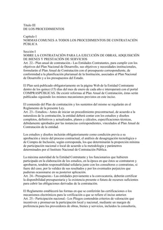 Título III 
DE LOS PROCEDIMIENTOS 
Capítulo I 
NORMAS COMUNES A TODOS LOS PROCEDIMIENTOS DE CONTRATACIÓN 
PÚBLICA 
Sección I 
SOBRE LA CONTRATACIÓN PARA LA EJECUCIÓN DE OBRAS, ADQUISICIÓN 
DE BIENES Y PRESTACIÓN DE SERVICIOS 
Art. 22.- Plan anual de contratación.- Las Entidades Contratantes, para cumplir con los 
objetivos del Plan Nacional de Desarrollo, sus objetivos y necesidades institucionales, 
formularán el Plan Anual de Contratación con el presupuesto correspondiente, de 
conformidad a la planificación plurianual de la Institución, asociados al Plan Nacional 
de Desarrollo y a los presupuestos del Estado. 
El Plan será publicado obligatoriamente en la página Web de la Entidad Contratante 
dentro de los quince (15) días del mes de enero de cada año e interoperará con el portal 
COMPRASPÚBLICAS. De existir reformas al Plan Anual de Contratación, éstas serán 
publicadas siguiendo los mismos mecanismos previstos en este inciso. 
El contenido del Plan de contratación y los sustentos del mismo se regularán en el 
Reglamento de la presente Ley. 
Art. 23.- Estudios.- Antes de iniciar un procedimiento precontractual, de acuerdo a la 
naturaleza de la contratación, la entidad deberá contar con los estudios y diseños 
completos, definitivos y actualizados, planos y cálculos, especificaciones técnicas, 
debidamente aprobados por las instancias correspondientes, vinculados al Plan Anual de 
Contratación de la entidad. 
Los estudios y diseños incluirán obligatoriamente como condición previa a su 
aprobación e inicio del proceso contractual, el análisis de desagregación tecnológica o 
de Compra de Inclusión, según corresponda, los que determinarán la proporción mínima 
de participación nacional o local de acuerdo a la metodología y parámetros 
determinados por el Instituto Nacional de Contratación Pública. 
La máxima autoridad de la Entidad Contratante y los funcionarios que hubieren 
participado en la elaboración de los estudios, en la época en que éstos se contrataron y 
aprobaron, tendrán responsabilidad solidaria junto con los consultores o contratistas, si 
fuere del caso, por la validez de sus resultados y por los eventuales perjuicios que 
pudieran ocasionarse en su posterior aplicación. 
Art. 24.- Presupuesto.- Las entidades previamente a la convocatoria, deberán certificar 
la disponibilidad presupuestaria y la existencia presente o futura de recursos suficientes 
para cubrir las obligaciones derivadas de la contratación. 
El Reglamento establecerá las formas en que se conferirán las certificaciones o los 
mecanismos electrónicos para la verificación a que se refiere el inciso anterior. 
Art. 25.- Participación nacional.- Los Pliegos contendrán criterios de valoración que 
incentiven y promuevan la participación local y nacional, mediante un margen de 
preferencia para los proveedores de obras, bienes y servicios, incluidos la consultoría, 
 
