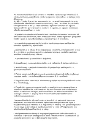 Por presupuesto referencial del contrato se entenderá aquel que haya determinado la 
entidad, institución, dependencia, entidad u organismo interesados, a la fecha de inicio 
del proceso. 
Art. 41.- Criterios de selección para consultoría.- Los servicios de consultoría serán 
seleccionados sobre la base de criterios de calidad y costo. Las ofertas de consultoría 
serán presentadas en dos (2) sobres separados, el primero contendrá los aspectos 
técnicos sobre los que se evaluará la calidad y, el segundo, los aspectos económicos, 
sobre los que se calificará el costo. 
Los procesos de selección se efectuarán entre consultores de la misma naturaleza; así 
entre consultores individuales, entre firmas consultoras, o entre organismos que puedan 
atender y estén en capacidad jurídica de prestar servicios de consultoría. 
Los procedimientos de contratación incluirán las siguientes etapas: calificación, 
selección, negociación y adjudicación. 
La calificación de la calidad de las propuestas de consultoría, se realizará sobre la base 
de lo previsto en los pliegos respectivos, debiendo tenerse en cuenta los siguientes 
requisitos, procedimientos y criterios: 
1. Capacidad técnica y administrativa disponible; 
2. Antecedentes y experiencia demostrables en la realización de trabajos anteriores; 
3. Antecedentes y experiencia demostrables del personal que será asignado a la 
ejecución del contrato; 
4. Plan de trabajo, metodología propuesta y conocimiento probado de las condiciones 
generales, locales y particulares del proyecto materia de la consultoría; 
5. Disponibilidad de los recursos, instrumentos y equipos necesarios para la realización 
de la consultoría; y, 
6. Cuando intervengan empresas nacionales en asocio con empresas extranjeras, se 
tomarán en consideración, adicionalmente, los procedimientos y metodologías que 
ofrezca la consultoría extranjera para hacer efectiva una adecuada transferencia de 
tecnología, así como la mayor y mejor utilización de la capacidad técnica de 
profesionales ecuatorianos. 
Una vez calificadas las ofertas técnicas, se procederá a la apertura de las ofertas 
económicas, las cuales serán asimismo objeto de revisión y calificación según el 
procedimiento que se determine en el Reglamento de esta Ley y sin que en ningún caso 
el costo tenga un porcentaje de incidencia superior al veinte (20%) por ciento, con 
relación al total de la calificación de la oferta. 
Con el proponente que obtenga el mayor puntaje ponderado de la oferta técnica y 
económica, se procederá a la negociación de los términos técnicos y contractuales y a 
los ajustes económicos que se deriven de tal negociación. 
 