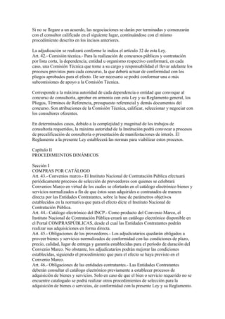 Si no se llegare a un acuerdo, las negociaciones se darán por terminadas y comenzarán 
con el consultor calificado en el siguiente lugar, continuándose con el mismo 
procedimiento descrito en los incisos anteriores. 
La adjudicación se realizará conforme lo indica el artículo 32 de esta Ley. 
Art. 42.- Comisión técnica.- Para la realización de concursos públicos y contratación 
por lista corta, la dependencia, entidad u organismo respectivo conformará, en cada 
caso, una Comisión Técnica que tome a su cargo y responsabilidad el llevar adelante los 
procesos previstos para cada concurso, la que deberá actuar de conformidad con los 
pliegos aprobados para el efecto. De ser necesario se podrá conformar una o más 
subcomisiones de apoyo a la Comisión Técnica. 
Corresponde a la máxima autoridad de cada dependencia o entidad que convoque al 
concurso de consultoría, aprobar en armonía con esta Ley y su Reglamento general, los 
Pliegos, Términos de Referencia, presupuesto referencial y demás documentos del 
concurso. Son atribuciones de la Comisión Técnica, calificar, seleccionar y negociar con 
los consultores oferentes. 
En determinados casos, debido a la complejidad y magnitud de los trabajos de 
consultoría requeridos, la máxima autoridad de la Institución podrá convocar a procesos 
de precalificación de consultoría o presentación de manifestaciones de interés. El 
Reglamento a la presente Ley establecerá las normas para viabilizar estos procesos. 
Capítulo II 
PROCEDIMIENTOS DINÁMICOS 
Sección I 
COMPRAS POR CATÁLOGO 
Art. 43.- Convenios marco.- El Instituto Nacional de Contratación Pública efectuará 
periódicamente procesos de selección de proveedores con quienes se celebrará 
Convenios Marco en virtud de los cuales se ofertarán en el catálogo electrónico bienes y 
servicios normalizados a fin de que éstos sean adquiridos o contratados de manera 
directa por las Entidades Contratantes, sobre la base de parámetros objetivos 
establecidos en la normativa que para el efecto dicte el Instituto Nacional de 
Contratación Pública. 
Art. 44.- Catálogo electrónico del INCP.- Como producto del Convenio Marco, el 
Instituto Nacional de Contratación Pública creará un catálogo electrónico disponible en 
el Portal COMPRASPÚBLICAS, desde el cual las Entidades Contratantes podrán 
realizar sus adquisiciones en forma directa. 
Art. 45.- Obligaciones de los proveedores.- Los adjudicatarios quedarán obligados a 
proveer bienes y servicios normalizados de conformidad con las condiciones de plazo, 
precio, calidad, lugar de entrega y garantía establecidas para el período de duración del 
Convenio Marco. No obstante, los adjudicatarios podrán mejorar las condiciones 
establecidas, siguiendo el procedimiento que para el efecto se haya previsto en el 
Convenio Marco. 
Art. 46.- Obligaciones de las entidades contratantes.- Las Entidades Contratantes 
deberán consultar el catálogo electrónico previamente a establecer procesos de 
adquisición de bienes y servicios. Solo en caso de que el bien o servicio requerido no se 
encuentre catalogado se podrá realizar otros procedimientos de selección para la 
adquisición de bienes o servicios, de conformidad con la presente Ley y su Reglamento. 
 