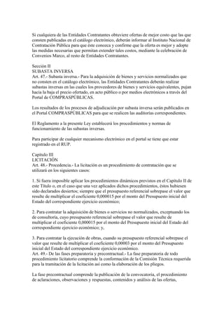 Si cualquiera de las Entidades Contratantes obtuviere ofertas de mejor costo que las que 
consten publicadas en el catálogo electrónico, deberán informar al Instituto Nacional de 
Contratación Pública para que éste conozca y confirme que la oferta es mejor y adopte 
las medidas necesarias que permitan extender tales costos, mediante la celebración de 
Convenios Marco, al resto de Entidades Contratantes. 
Sección II 
SUBASTA INVERSA 
Art. 47.- Subasta inversa.- Para la adquisición de bienes y servicios normalizados que 
no consten en el catálogo electrónico, las Entidades Contratantes deberán realizar 
subastas inversas en las cuales los proveedores de bienes y servicios equivalentes, pujan 
hacia la baja el precio ofertado, en acto público o por medios electrónicos a través del 
Portal de COMPRASPÚBLICAS. 
Los resultados de los procesos de adjudicación por subasta inversa serán publicados en 
el Portal COMPRASPÚBLICAS para que se realicen las auditorías correspondientes. 
El Reglamento a la presente Ley establecerá los procedimientos y normas de 
funcionamiento de las subastas inversas. 
Para participar de cualquier mecanismo electrónico en el portal se tiene que estar 
registrado en el RUP. 
Capítulo III 
LICITACIÓN 
Art. 48.- Procedencia.- La licitación es un procedimiento de contratación que se 
utilizará en los siguientes casos: 
1. Si fuera imposible aplicar los procedimientos dinámicos previstos en el Capítulo II de 
este Título o, en el caso que una vez aplicados dichos procedimientos, éstos hubiesen 
sido declarados desiertos; siempre que el presupuesto referencial sobrepase el valor que 
resulte de multiplicar el coeficiente 0,000015 por el monto del Presupuesto inicial del 
Estado del correspondiente ejercicio económico; 
2. Para contratar la adquisición de bienes o servicios no normalizados, exceptuando los 
de consultoría, cuyo presupuesto referencial sobrepase el valor que resulte de 
multiplicar el coeficiente 0,000015 por el monto del Presupuesto inicial del Estado del 
correspondiente ejercicio económico; y, 
3. Para contratar la ejecución de obras, cuando su presupuesto referencial sobrepase el 
valor que resulte de multiplicar el coeficiente 0,00003 por el monto del Presupuesto 
inicial del Estado del correspondiente ejercicio económico. 
Art. 49.- De las fases preparatoria y precontractual.- La fase preparatoria de todo 
procedimiento licitatorio comprende la conformación de la Comisión Técnica requerida 
para la tramitación de la licitación así como la elaboración de los pliegos. 
La fase precontractual comprende la publicación de la convocatoria, el procedimiento 
de aclaraciones, observaciones y respuestas, contenidos y análisis de las ofertas, 
 