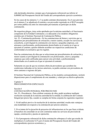 sido declarados desiertos; siempre que el presupuesto referencial sea inferior al 
0,000002 del Presupuesto Inicial del Estado del correspondiente ejercicio económico. 
En los casos de los números 1 y 3 se podrá contratar directamente. En el caso previsto 
en el número 2 se adjudicará el contrato a un proveedor registrado en el RUP escogido 
por sorteo público de entre los interesados previamente en participar en dicha 
contratación. 
De requerirse pliegos, éstos serán aprobados por la máxima autoridad o el funcionario 
competente de la Entidad Contratante y se adecuarán a los modelos obligatorios 
emitidos por el Instituto Nacional de Contratación Pública. 
Art. 52.- Contratación preferente.- En las contrataciones de bienes y servicios que se 
adquieren por procedimientos de cotización y menor cuantía, excepto los servicios de 
consultoría, se privilegiará la contratación con micros y pequeñas empresas, con 
artesanos o profesionales, preferentemente domiciliados en el cantón en el que se 
ejecutará el contrato, quienes deberán acreditar sus respectivas condiciones de 
conformidad a la normativa que los regulen. 
Para las contrataciones de obra que se seleccionan por procedimientos de cotización y 
menor cuantía se privilegiará la contratación con profesionales, micro y pequeñas 
empresas que estén calificadas para ejercer esta actividad, y preferentemente 
domiciliados en el cantón en el que se ejecutará el contrato. 
Solamente en caso de que no existiera oferta de proveedores que acrediten las 
condiciones indicadas en los incisos anteriores, se podrá contratar con proveedores de 
otros cantones o regiones del país. 
El Instituto Nacional de Contratación Pública, en los modelos correspondientes, incluirá 
disposiciones para el cumplimiento de este mandato y velará por su efectiva aplicación. 
Capítulo V 
PROCEDIMIENTOS ESPECIALES 
Sección I 
CONTRATACIÓN INTEGRAL POR PRECIO FIJO 
Art. 53.- Procedencia.- Para celebrar contratos de obra, podrá acordarse mediante 
resolución razonada de la máxima autoridad de la entidad, la celebración del Contrato 
Integral por precio fijo, cuando se cumplan de forma conjunta los siguientes requisitos: 
1. Si del análisis previo a la resolución de la máxima autoridad, resulta más ventajosa 
esta modalidad con respecto a la contratación por precios unitarios; 
2. Si se tratare de la ejecución de proyectos de infraestructura en los que fuere evidente 
el beneficio de consolidar en un solo contratista todos los servicios de provisión de 
equipo, construcción y puesta en operación; 
3. Si el presupuesto referencial de dicha contratación sobrepasa el valor que resulte de 
multiplicar el coeficiente 0,1% por el monto del Presupuesto Inicial del Estado del 
correspondiente ejercicio económico; y, 
 