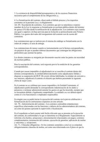 3. La existencia de disponibilidad presupuestaria y de los recursos financieros 
necesarios para el cumplimiento de las obligaciones; y, 
4. La formalización del contrato, observando el debido proceso y los requisitos 
constantes en la presente Ley y su Reglamento. 
Art. 69.- Suscripción de contratos.- Los contratos que por su naturaleza o expreso 
mandato de la Ley lo requieran se formalizarán en escritura pública dentro del término 
de quince (15) días desde la notificación de la adjudicación. Los contratos cuya cuantía 
sea igual o superior a la base prevista para la licitación se protocolizarán ante Notario 
Público. Los gastos derivados del otorgamiento del contrato son de cuenta del 
contratista. 
Las contrataciones que se realicen por el sistema de catálogo se formalizarán con la 
orden de compra y el acta de entrega. 
Las contrataciones de menor cuantía se instrumentarán con la factura correspondiente, 
sin perjuicio de que se puedan elaborar documentos que contengan las obligaciones 
particulares que asuman las partes. 
Los demás contratos se otorgarán por documento suscrito entre las partes sin necesidad 
de escritura pública. 
Para la suscripción del contrato, será requisito previo la rendición de las garantías 
correspondientes. 
Cuando por causas imputables al adjudicatario no se suscriba el contrato dentro del 
término correspondiente, la entidad deberá declararlo como adjudicatario fallido y 
disponer su suspensión del RUP. De existir ofertas habilitadas, la entidad, de convenir a 
sus intereses, adjudicará el contrato al oferente que hubiera presentado la siguiente 
oferta de mejor costo. 
Si el contrato no se celebrare por causas imputables a la Entidad Contratante, el 
adjudicatario podrá demandar la correspondiente indemnización de los daños y 
perjuicios o reclamar administrativamente los gastos en que ha incurrido, siempre que 
se encuentren debida y legalmente comprobados. La entidad a su vez deberá repetir 
contra el o los funcionarios o empleados responsables. 
En ningún caso se podrá iniciar la ejecución del contrato sin la previa celebración o 
formalización de los instrumentos expuestos en este artículo. 
Art. 70.- Administración del contrato.- Los contratos contendrán estipulaciones 
específicas relacionadas con las funciones y deberes de los administradores del contrato, 
así como de quienes ejercerán la supervisión o fiscalización. 
En el expediente se hará constar todo hecho relevante que se presente en la ejecución 
del contrato, de conformidad a lo que se determine en el Reglamento. Especialmente se 
referirán a los hechos, actuaciones y documentación relacionados con pagos; contratos 
complementarios; terminación del contrato; ejecución de garantías; aplicación de multas 
y sanciones; y, recepciones. 
Art. 71.- Cláusulas obligatorias.- En los contratos sometidos a esta Ley se estipulará 
obligatoriamente cláusulas de multas, así como una relacionada con el plazo en que la 
 