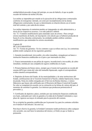 entidad deberá proceder al pago del anticipo, en caso de haberlo; el que no podrá 
exceder del término de treinta (30) días. 
Las multas se impondrán por retardo en la ejecución de las obligaciones contractuales 
conforme al cronograma valorado, así como por incumplimientos de las demás 
obligaciones contractuales, las que se determinarán en relación directa con el monto 
total del contrato y por cada día de retraso. 
Las multas impuestas al contratista pueden ser impugnadas en sede administrativa, a 
través de los respectivos recursos, o en sede judicial o arbitral. 
Art. 72.- Contratos modificatorios para enmendar casos de errores.- Para corregir 
errores manifiestos de hecho, de trascripción o de cálculo que se hubieren producido de 
buena fe en las cláusulas contractuales, las entidades podrán celebrar contratos 
modificatorios que enmienden los errores encontrados. 
Capítulo III 
DE LAS GARANTÍAS 
Art. 73.- Formas de garantías.- En los contratos a que se refiere esta Ley, los contratistas 
podrán rendir cualquiera de las siguientes garantías: 
1. Garantía incondicional, irrevocable y de cobro inmediato, otorgada por un banco o 
institución financiera establecidos en el país o por intermedio de ellos; 
2. Fianza instrumentada en una póliza de seguros, incondicional e irrevocable, de cobro 
inmediato, emitida por una compañía de seguros establecida en el país; 
3. Primera hipoteca de bienes raíces, siempre que el monto de la garantía no exceda del 
sesenta (60%) por ciento del valor del inmueble hipotecado, según el correspondiente 
avalúo catastral correspondiente; 
4. Depósitos de bonos del Estado, de las municipalidades y de otras instituciones del 
Estado, certificaciones de la Tesorería General de la Nación, cédulas hipotecarias, bonos 
de prenda, Notas de crédito otorgadas por el Servicio de Rentas Internas, o valores 
fiduciarios que hayan sido calificados por el Directorio del Banco Central del Ecuador. 
Su valor se computará de acuerdo con su cotización en las bolsas de valores del país, al 
momento de constituir la garantía. Los intereses que produzcan pertenecerán al 
proveedor; y, 
5. Certificados de depósito a plazo, emitidos por una institución financiera establecida 
en el país, endosados por valor en garantía a la orden de la Entidad Contratante y cuyo 
plazo de vigencia sea mayor al estimado para la ejecución del contrato. 
No se exigirán las garantías establecidas por la presente Ley para los contratos referidos 
en el número 8 del artículo 2 de esta Ley. 
Para hacer efectiva la garantía, la Entidad Contratante tendrá preferencia sobre cualquier 
otro acreedor, sea cual fuere la naturaleza del mismo y el título en que se funde su 
pretensión. 
 
