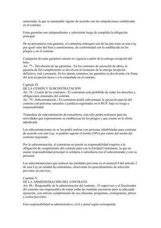 autorizado, la que se mantendrá vigente de acuerdo con las estipulaciones establecidas 
en el contrato. 
Estas garantías son independientes y subsistirán luego de cumplida la obligación 
principal. 
De no presentarse esta garantía, el contratista entregará una de las previstas en esta Ley 
por igual valor del bien a suministrarse, de conformidad con lo establecido en los 
pliegos y en el contrato. 
Cualquiera de estas garantías entrará en vigencia a partir de la entrega recepción del 
bien. 
Art. 77.- Devolución de las garantías.- En los contratos de ejecución de obras, la 
garantía de fiel cumplimiento se devolverá al momento de la entrega recepción 
definitiva, real o presunta. En los demás contratos, las garantías se devolverán a la firma 
del acta recepción única o a lo estipulado en el contrato. 
Capítulo IV 
DE LA CESIÓN Y SUBCONTRATACIÓN 
Art. 78.- Cesión de los contratos.- El contratista está prohibido de ceder los derechos y 
obligaciones emanados del contrato. 
Art. 79.- Subcontratación.- El contratista podrá subcontratar la ejecución parcial del 
contrato con personas naturales o jurídicas registradas en el RUP, bajo su riesgo y 
responsabilidad. 
Tratándose de subcontratación de consultoría, ésta sólo podrá realizarse para las 
actividades que expresamente se establezcan en los pliegos y que conste en la oferta 
adjudicada. 
Las subcontrataciones no se las podrá realizar con personas inhabilitadas para contratar 
de acuerdo con esta Ley, ni podrán superar el treinta (30%) por ciento del monto del 
contrato reajustado. 
Por la subcontratación, el contratista no pierde su responsabilidad respecto a la 
obligación de cumplimiento del contrato para con la Entidad Contratante, la que no 
asume responsabilidad principal ni solidaria o subsidiaria con el subcontratado y con su 
personal. 
Las subcontrataciones que realicen las entidades previstas en el numeral 8 del artículo 2 
de esta Ley en calidad de contratistas, observarán los procedimientos de selección 
previstos en esta Ley. 
Capítulo V 
DE LA ADMINISTRACIÓN DEL CONTRATO 
Art. 80.- Responsable de la administración del contrato.- El supervisor y el fiscalizador 
del contrato son responsables de tomar todas las medidas necesarias para su adecuada 
ejecución, con estricto cumplimiento de sus cláusulas, programas, cronogramas, plazos 
y costos previstos. 
Esta responsabilidad es administrativa, civil y penal según corresponda. 
 