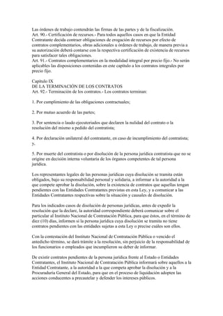 Las órdenes de trabajo contendrán las firmas de las partes y de la fiscalización. 
Art. 90.- Certificación de recursos.- Para todos aquellos casos en que la Entidad 
Contratante decida contraer obligaciones de erogación de recursos por efecto de 
contratos complementarios, obras adicionales u órdenes de trabajo, de manera previa a 
su autorización deberá contarse con la respectiva certificación de existencia de recursos 
para satisfacer tales obligaciones. 
Art. 91.- Contratos complementarios en la modalidad integral por precio fijo.- No serán 
aplicables las disposiciones contenidas en este capítulo a los contratos integrales por 
precio fijo. 
Capítulo IX 
DE LA TERMINACIÓN DE LOS CONTRATOS 
Art. 92.- Terminación de los contratos.- Los contratos terminan: 
1. Por cumplimiento de las obligaciones contractuales; 
2. Por mutuo acuerdo de las partes; 
3. Por sentencia o laudo ejecutoriados que declaren la nulidad del contrato o la 
resolución del mismo a pedido del contratista; 
4. Por declaración unilateral del contratante, en caso de incumplimiento del contratista; 
y, 
5. Por muerte del contratista o por disolución de la persona jurídica contratista que no se 
origine en decisión interna voluntaria de los órganos competentes de tal persona 
jurídica. 
Los representantes legales de las personas jurídicas cuya disolución se tramita están 
obligados, bajo su responsabilidad personal y solidaria, a informar a la autoridad a la 
que compete aprobar la disolución, sobre la existencia de contratos que aquellas tengan 
pendientes con las Entidades Contratantes previstas en esta Ley, y a comunicar a las 
Entidades Contratantes respectivas sobre la situación y causales de disolución. 
Para los indicados casos de disolución de personas jurídicas, antes de expedir la 
resolución que la declare, la autoridad correspondiente deberá comunicar sobre el 
particular al Instituto Nacional de Contratación Pública, para que éstos, en el término de 
diez (10) días, informen si la persona jurídica cuya disolución se tramita no tiene 
contratos pendientes con las entidades sujetas a esta Ley o precise cuáles son ellos. 
Con la contestación del Instituto Nacional de Contratación Pública o vencido el 
antedicho término, se dará trámite a la resolución, sin perjuicio de la responsabilidad de 
los funcionarios o empleados que incumplieron su deber de informar. 
De existir contratos pendientes de la persona jurídica frente al Estado o Entidades 
Contratantes, el Instituto Nacional de Contratación Pública informará sobre aquellos a la 
Entidad Contratante, a la autoridad a la que competa aprobar la disolución y a la 
Procuraduría General del Estado, para que en el proceso de liquidación adopten las 
acciones conducentes a precautelar y defender los intereses públicos. 
 