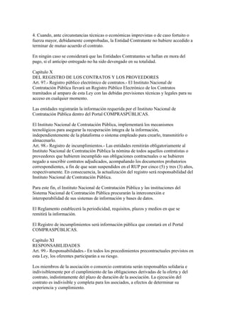 4. Cuando, ante circunstancias técnicas o económicas imprevistas o de caso fortuito o 
fuerza mayor, debidamente comprobadas, la Entidad Contratante no hubiere accedido a 
terminar de mutuo acuerdo el contrato. 
En ningún caso se considerará que las Entidades Contratantes se hallan en mora del 
pago, si el anticipo entregado no ha sido devengado en su totalidad. 
Capítulo X 
DEL REGISTRO DE LOS CONTRATOS Y LOS PROVEEDORES 
Art. 97.- Registro público electrónico de contratos.- El Instituto Nacional de 
Contratación Pública llevará un Registro Público Electrónico de los Contratos 
tramitados al amparo de esta Ley con las debidas previsiones técnicas y legales para su 
acceso en cualquier momento. 
Las entidades registrarán la información requerida por el Instituto Nacional de 
Contratación Pública dentro del Portal COMPRASPÚBLICAS. 
El Instituto Nacional de Contratación Pública, implementará los mecanismos 
tecnológicos para asegurar la recuperación íntegra de la información, 
independientemente de la plataforma o sistema empleado para crearlo, transmitirlo o 
almacenarlo. 
Art. 98.- Registro de incumplimientos.- Las entidades remitirán obligatoriamente al 
Instituto Nacional de Contratación Pública la nómina de todos aquellos contratistas o 
proveedores que hubieren incumplido sus obligaciones contractuales o se hubieren 
negado a suscribir contratos adjudicados, acompañando los documentos probatorios 
correspondientes, a fin de que sean suspendidos en el RUP por cinco (5) y tres (3) años, 
respectivamente. En consecuencia, la actualización del registro será responsabilidad del 
Instituto Nacional de Contratación Pública. 
Para este fin, el Instituto Nacional de Contratación Pública y las instituciones del 
Sistema Nacional de Contratación Pública procurarán la interconexión e 
interoperabilidad de sus sistemas de información y bases de datos. 
El Reglamento establecerá la periodicidad, requisitos, plazos y medios en que se 
remitirá la información. 
El Registro de incumplimientos será información pública que constará en el Portal 
COMPRASPÚBLICAS. 
Capítulo XI 
RESPONSABILIDADES 
Art. 99.- Responsabilidades.- En todos los procedimientos precontractuales previstos en 
esta Ley, los oferentes participarán a su riesgo. 
Los miembros de la asociación o consorcio contratista serán responsables solidaria e 
indivisiblemente por el cumplimiento de las obligaciones derivadas de la oferta y del 
contrato, indistintamente del plazo de duración de la asociación. La ejecución del 
contrato es indivisible y completa para los asociados, a efectos de determinar su 
experiencia y cumplimiento. 
 