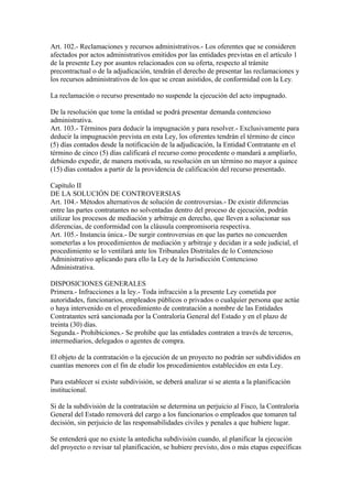 Art. 102.- Reclamaciones y recursos administrativos.- Los oferentes que se consideren 
afectados por actos administrativos emitidos por las entidades previstas en el artículo 1 
de la presente Ley por asuntos relacionados con su oferta, respecto al trámite 
precontractual o de la adjudicación, tendrán el derecho de presentar las reclamaciones y 
los recursos administrativos de los que se crean asistidos, de conformidad con la Ley. 
La reclamación o recurso presentado no suspende la ejecución del acto impugnado. 
De la resolución que tome la entidad se podrá presentar demanda contencioso 
administrativa. 
Art. 103.- Términos para deducir la impugnación y para resolver.- Exclusivamente para 
deducir la impugnación prevista en esta Ley, los oferentes tendrán el término de cinco 
(5) días contados desde la notificación de la adjudicación, la Entidad Contratante en el 
término de cinco (5) días calificará el recurso como procedente o mandará a ampliarlo, 
debiendo expedir, de manera motivada, su resolución en un término no mayor a quince 
(15) días contados a partir de la providencia de calificación del recurso presentado. 
Capítulo II 
DE LA SOLUCIÓN DE CONTROVERSIAS 
Art. 104.- Métodos alternativos de solución de controversias.- De existir diferencias 
entre las partes contratantes no solventadas dentro del proceso de ejecución, podrán 
utilizar los procesos de mediación y arbitraje en derecho, que lleven a solucionar sus 
diferencias, de conformidad con la cláusula compromisoria respectiva. 
Art. 105.- Instancia única.- De surgir controversias en que las partes no concuerden 
someterlas a los procedimientos de mediación y arbitraje y decidan ir a sede judicial, el 
procedimiento se lo ventilará ante los Tribunales Distritales de lo Contencioso 
Administrativo aplicando para ello la Ley de la Jurisdicción Contencioso 
Administrativa. 
DISPOSICIONES GENERALES 
Primera.- Infracciones a la ley.- Toda infracción a la presente Ley cometida por 
autoridades, funcionarios, empleados públicos o privados o cualquier persona que actúe 
o haya intervenido en el procedimiento de contratación a nombre de las Entidades 
Contratantes será sancionada por la Contraloría General del Estado y en el plazo de 
treinta (30) días. 
Segunda.- Prohibiciones.- Se prohíbe que las entidades contraten a través de terceros, 
intermediarios, delegados o agentes de compra. 
El objeto de la contratación o la ejecución de un proyecto no podrán ser subdivididos en 
cuantías menores con el fin de eludir los procedimientos establecidos en esta Ley. 
Para establecer si existe subdivisión, se deberá analizar si se atenta a la planificación 
institucional. 
Si de la subdivisión de la contratación se determina un perjuicio al Fisco, la Contraloría 
General del Estado removerá del cargo a los funcionarios o empleados que tomaren tal 
decisión, sin perjuicio de las responsabilidades civiles y penales a que hubiere lugar. 
Se entenderá que no existe la antedicha subdivisión cuando, al planificar la ejecución 
del proyecto o revisar tal planificación, se hubiere previsto, dos o más etapas específicas 
 