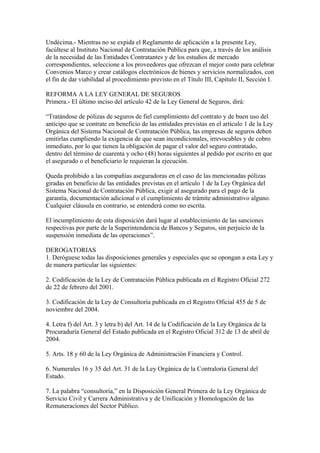 Undécima.- Mientras no se expida el Reglamento de aplicación a la presente Ley, 
facúltese al Instituto Nacional de Contratación Pública para que, a través de los análisis 
de la necesidad de las Entidades Contratantes y de los estudios de mercado 
correspondientes, seleccione a los proveedores que ofrezcan el mejor costo para celebrar 
Convenios Marco y crear catálogos electrónicos de bienes y servicios normalizados, con 
el fin de dar viabilidad al procedimiento previsto en el Título III, Capítulo II, Sección I. 
REFORMA A LA LEY GENERAL DE SEGUROS 
Primera.- El último inciso del artículo 42 de la Ley General de Seguros, dirá: 
“Tratándose de pólizas de seguros de fiel cumplimiento del contrato y de buen uso del 
anticipo que se contrate en beneficio de las entidades previstas en el artículo 1 de la Ley 
Orgánica del Sistema Nacional de Contratación Pública, las empresas de seguros deben 
emitirlas cumpliendo la exigencia de que sean incondicionales, irrevocables y de cobro 
inmediato, por lo que tienen la obligación de pagar el valor del seguro contratado, 
dentro del término de cuarenta y ocho (48) horas siguientes al pedido por escrito en que 
el asegurado o el beneficiario le requieran la ejecución. 
Queda prohibido a las compañías aseguradoras en el caso de las mencionadas pólizas 
giradas en beneficio de las entidades previstas en el artículo 1 de la Ley Orgánica del 
Sistema Nacional de Contratación Pública, exigir al asegurado para el pago de la 
garantía, documentación adicional o el cumplimiento de trámite administrativo alguno. 
Cualquier cláusula en contrario, se entenderá como no escrita. 
El incumplimiento de esta disposición dará lugar al establecimiento de las sanciones 
respectivas por parte de la Superintendencia de Bancos y Seguros, sin perjuicio de la 
suspensión inmediata de las operaciones”. 
DEROGATORIAS 
1. Deróguese todas las disposiciones generales y especiales que se opongan a esta Ley y 
de manera particular las siguientes: 
2. Codificación de la Ley de Contratación Pública publicada en el Registro Oficial 272 
de 22 de febrero del 2001. 
3. Codificación de la Ley de Consultoría publicada en el Registro Oficial 455 de 5 de 
noviembre del 2004. 
4. Letra f) del Art. 3 y letra b) del Art. 14 de la Codificación de la Ley Orgánica de la 
Procuraduría General del Estado publicada en el Registro Oficial 312 de 13 de abril de 
2004. 
5. Arts. 18 y 60 de la Ley Orgánica de Administración Financiera y Control. 
6. Numerales 16 y 35 del Art. 31 de la Ley Orgánica de la Contraloría General del 
Estado. 
7. La palabra “consultoría,” en la Disposición General Primera de la Ley Orgánica de 
Servicio Civil y Carrera Administrativa y de Unificación y Homologación de las 
Remuneraciones del Sector Público. 
 