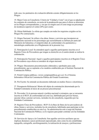 todo caso, los parámetros de evaluación deberán constar obligatoriamente en los 
Pliegos. 
19. Mejor Costo en Consultoría: Criterio de “Calidad y Costo” con el que se adjudicarán 
los contratos de consultoría, en razón de la ponderación que para el efecto se determine 
en los Pliegos correspondientes, y sin que en ningún caso el costo tenga un porcentaje 
de incidencia superior al veinte (20%) por ciento. 
20. Oferta Habilitada: La oferta que cumpla con todos los requisitos exigidos en los 
Pliegos Pre contractuales. 
21. Origen Nacional: Se refiere a las obras, bienes y servicios que incorporen un 
componente nacional en los porcentajes que sectorialmente se definan por parte del 
Ministerio de Industrias y Competitividad, de conformidad a los parámetros y 
metodología establecidos en el Reglamento de la presente Ley. 
22. Participación Local: Se entenderá aquel o aquellos participantes inscritos en el 
Registro Único de Proveedores que tengan su domicilio en el cantón donde se realiza la 
contratación. 
23. Participación Nacional: Aquel o aquellos participantes inscritos en el Registro Único 
de Proveedores cuya oferta se considere de origen nacional. 
24. Pliegos: Documentos precontractuales elaborados y aprobados para cada 
procedimiento, que se sujetarán a los modelos establecidos por el Instituto Nacional de 
Contratación Pública. 
25. Portal Compras públicas.- (www.compraspublicas.gov.ec): Es el Sistema 
Informático Oficial de Contratación Pública del Estado Ecuatoriano. 
26. Por Escrito: Se entiende un documento elaborado en medios físicos o electrónicos. 
27. Presupuesto Referencial: Monto del objeto de contratación determinado por la 
Entidad Contratante al inicio de un proceso precontractual. 
28. Proveedor: Es la persona natural o jurídica nacional o extranjera, que se encuentra 
inscrita en el RUP, de conformidad con esta Ley, habilitada para proveer bienes, 
ejecutar obras y prestar servicios, incluidos los de consultoría, requeridos por las 
Entidades Contratantes. 
29. Registro Único de Proveedores.- RUP: Es la Base de Datos de los proveedores de 
obras, bienes y servicios, incluidos los de consultoría, habilitados para participar en los 
procedimientos establecidos en esta Ley. Su administración está a cargo del Instituto 
Nacional de Contratación Pública y se lo requiere para poder contratar con las Entidades 
Contratantes. 
30. Servicios de Apoyo a la Consultoría: Son aquellos servicios auxiliares que no 
implican dictamen o juicio profesional especializado, tales como los de contabilidad, 
topografía, cartografía, aerofotogrametría, la realización de ensayos y perforaciones 
 