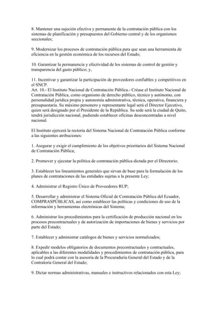 8. Mantener una sujeción efectiva y permanente de la contratación pública con los 
sistemas de planificación y presupuestos del Gobierno central y de los organismos 
seccionales; 
9. Modernizar los procesos de contratación pública para que sean una herramienta de 
eficiencia en la gestión económica de los recursos del Estado; 
10. Garantizar la permanencia y efectividad de los sistemas de control de gestión y 
transparencia del gasto público; y, 
11. Incentivar y garantizar la participación de proveedores confiables y competitivos en 
el SNCP. 
Art. 10.- El Instituto Nacional de Contratación Pública.- Créase el Instituto Nacional de 
Contratación Pública, como organismo de derecho público, técnico y autónomo, con 
personalidad jurídica propia y autonomía administrativa, técnica, operativa, financiera y 
presupuestaria. Su máximo personero y representante legal será el Director Ejecutivo, 
quien será designado por el Presidente de la República. Su sede será la ciudad de Quito, 
tendrá jurisdicción nacional, pudiendo establecer oficinas desconcentradas a nivel 
nacional. 
El Instituto ejercerá la rectoría del Sistema Nacional de Contratación Pública conforme 
a las siguientes atribuciones: 
1. Asegurar y exigir el cumplimiento de los objetivos prioritarios del Sistema Nacional 
de Contratación Pública; 
2. Promover y ejecutar la política de contratación pública dictada por el Directorio; 
3. Establecer los lineamientos generales que sirvan de base para la formulación de los 
planes de contrataciones de las entidades sujetas a la presente Ley; 
4. Administrar el Registro Único de Proveedores RUP; 
5. Desarrollar y administrar el Sistema Oficial de Contratación Pública del Ecuador, 
COMPRASPÚBLICAS, así como establecer las políticas y condiciones de uso de la 
información y herramientas electrónicas del Sistema; 
6. Administrar los procedimientos para la certificación de producción nacional en los 
procesos precontractuales y de autorización de importaciones de bienes y servicios por 
parte del Estado; 
7. Establecer y administrar catálogos de bienes y servicios normalizados; 
8. Expedir modelos obligatorios de documentos precontractuales y contractuales, 
aplicables a las diferentes modalidades y procedimientos de contratación pública, para 
lo cual podrá contar con la asesoría de la Procuraduría General del Estado y de la 
Contraloría General del Estado; 
9. Dictar normas administrativas, manuales e instructivos relacionados con esta Ley; 
 