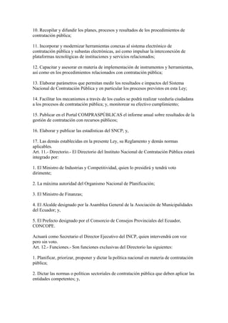 10. Recopilar y difundir los planes, procesos y resultados de los procedimientos de 
contratación pública; 
11. Incorporar y modernizar herramientas conexas al sistema electrónico de 
contratación pública y subastas electrónicas, así como impulsar la interconexión de 
plataformas tecnológicas de instituciones y servicios relacionados; 
12. Capacitar y asesorar en materia de implementación de instrumentos y herramientas, 
así como en los procedimientos relacionados con contratación pública; 
13. Elaborar parámetros que permitan medir los resultados e impactos del Sistema 
Nacional de Contratación Pública y en particular los procesos previstos en esta Ley; 
14. Facilitar los mecanismos a través de los cuales se podrá realizar veeduría ciudadana 
a los procesos de contratación pública; y, monitorear su efectivo cumplimiento; 
15. Publicar en el Portal COMPRASPÚBLICAS el informe anual sobre resultados de la 
gestión de contratación con recursos públicos; 
16. Elaborar y publicar las estadísticas del SNCP; y, 
17. Las demás establecidas en la presente Ley, su Reglamento y demás normas 
aplicables. 
Art. 11.- Directorio.- El Directorio del Instituto Nacional de Contratación Pública estará 
integrado por: 
1. El Ministro de Industrias y Competitividad, quien lo presidirá y tendrá voto 
dirimente; 
2. La máxima autoridad del Organismo Nacional de Planificación; 
3. El Ministro de Finanzas; 
4. El Alcalde designado por la Asamblea General de la Asociación de Municipalidades 
del Ecuador; y, 
5. El Prefecto designado por el Consorcio de Consejos Provinciales del Ecuador, 
CONCOPE. 
Actuará como Secretario el Director Ejecutivo del INCP, quien intervendrá con voz 
pero sin voto. 
Art. 12.- Funciones.- Son funciones exclusivas del Directorio las siguientes: 
1. Planificar, priorizar, proponer y dictar la política nacional en materia de contratación 
pública; 
2. Dictar las normas o políticas sectoriales de contratación pública que deben aplicar las 
entidades competentes; y, 
 