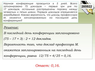 Научная конференция проводится в 5 дней. Всего 
запланировано 75 докладов − первые три дня по 
17 докладов, остальные распределены поровну между 
четвертым и пятым днями. Порядок докладов определяется 
жеребьёвкой. Какова вероятность, что доклад профессора 
М. окажется запланированным на последний день 
конференции? 
Ответ: 0,16. 
285922 
Решение: 
В последний день конференции запланировано 
(75 – 17 × 3) : 2 = 12 докладов. 
Вероятность того, что доклад профессора М. 
окажется запланированным на последний день 
конференции, равна 12/75 = 4/25 = 0,16. 
 