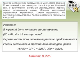 Конкурс исполнителей проводится в 5 дней. Всего заявлено 
80 выступлений − по одному от каждой страны. В первый 
день 8 выступлений, остальные распределены поровну 
между оставшимися днями. Порядок выступлений 
определяется жеребьёвкой. Какова вероятность, что 
выступление представителя России состоится в третий день 
конкурса? 
Ответ: 0,225. 
285923 
Решение: 
В третий день конкурса запланировано 
(80 – 8) : 4 = 18 выступлений. 
Вероятность того, что выступление представителя 
России состоится в третий день конкурса, равна 
18/80 = 9/40 = 225/1000 = 0,225. 
 