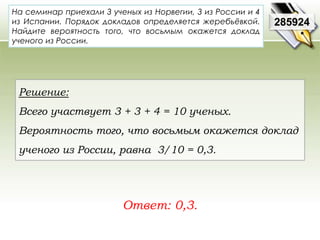 На семинар приехали 3 ученых из Норвегии, 3 из России и 4 
из Испании. Порядок докладов определяется жеребьёвкой. 
Найдите вероятность того, что восьмым окажется доклад 
ученого из России. 
Ответ: 0,3. 
285924 
Решение: 
Всего участвует 3 + 3 + 4 = 10 ученых. 
Вероятность того, что восьмым окажется доклад 
ученого из России, равна 3/10 = 0,3. 
 
