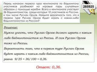 Перед началом первого тура чемпионата по бадминтону 
участников разбивают на игровые пары случайным 
образом с помощью жребия. Всего в чемпионате участвует 
26 бадминтонистов, среди которых 10 участников из России, 
в том числе Руслан Орлов. Найдите вероятность того, что в 
первом туре Руслан Орлов будет играть с каким-либо 
бадминтонистом из России? 
Ответ: 0,36. 
285925 
Решение: 
Нужно учесть, что Руслан Орлов должен играть с каким- 
либо бадминтонистом из России. И сам Руслан Орлов 
тоже из России. 
Вероятность того, что в первом туре Руслан Орлов 
будет играть с каким-либо бадминтонистом из России, 
равна 9/25 = 36/100 = 0,36. 
 