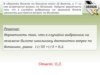 В сборнике билетов по биологии всего 55 билетов, в 11 из 
них встречается вопрос по ботанике. Найдите вероятность 
того, что в случайно выбранном на экзамене билете 
школьнику достанется вопрос по ботанике. 
Ответ: 0,2. 
285926 
Решение: 
Вероятность того, что в случайно выбранном на 
экзамене билете школьнику достанется вопрос по 
ботанике, равна 11/55 =1/5 = 0,2. 
 