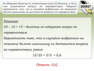 В сборнике билетов по математике всего 25 билетов, в 10 из 
них встречается вопрос по неравенствам. Найдите 
вероятность того, что в случайно выбранном на экзамене 
билете школьнику не достанется вопроса по неравенствам. 
Ответ: 0,6. 
285927 
Решение: 
25 – 10 = 15 – билетов не содержат вопрос по 
неравенствам. 
Вероятность того, что в случайно выбранном на 
экзамене билете школьнику не достанется вопроса 
по неравенствам, равна 
15/25 = 3/5 = 0,6. 
 