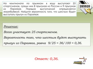 На чемпионате по прыжкам в воду выступают 25 
спортсменов, среди них 8 прыгунов из России и 9 прыгунов 
из Парагвая. Порядок выступлений определяется 
жеребьёвкой. Найдите вероятность того, что шестым будет 
выступать прыгун из Парагвая. 
Ответ: 0,36. 
285928 
Решение: 
Всего участвует 25 спортсменов. 
Вероятность того, что шестым будет выступать 
прыгун из Парагвая, равна 9/25 = 36/100 = 0,36. 
 