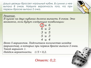 Даша дважды бросает игральный кубик. В сумме у нее 
выпало 8 очков. Найдите вероятность того, что при 
первом броске выпало 2 очка. 
Решение. 
В сумме на двух кубиках должно выпасть 8 очков. Это 
возможно, если будут следующие комбинации: 
2 и 6 
6 и 2 
3 и 5 
5 и 3 
4 и 4 
Всего 5 вариантов. Подсчитаем количество исходов 
(вариантов), в которых при первом броске выпало 2 очка. 
Такой вариант 1. 
Найдем вероятность: 1/5 = 0,2. 
Ответ: 0,2. 
 