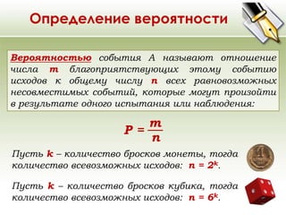 Определение вероятности 
Вероятностью события A называют отношение 
числа m благоприятствующих этому событию 
исходов к общему числу n всех равновозможных 
несовместимых событий, которые могут произойти 
в результате одного испытания или наблюдения: 
Р = 
m 
n 
Пусть k – количество бросков монеты, тогда 
количество всевозможных исходов: n = 2k. 
Пусть k – количество бросков кубика, тогда 
количество всевозможных исходов: n = 6k. 
 