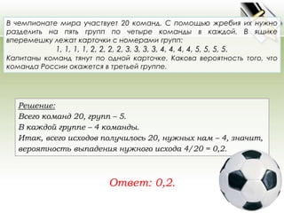 В чемпионате мира участвует 20 команд. С помощью жребия их нужно 
разделить на пять групп по четыре команды в каждой. В ящике 
вперемешку лежат карточки с номерами групп: 
1, 1, 1, 1, 2, 2, 2, 2, 3, 3, 3, 3, 4, 4, 4, 4, 5, 5, 5, 5. 
Капитаны команд тянут по одной карточке. Какова вероятность того, что 
команда России окажется в третьей группе. 
Решение: 
Всего команд 20, групп – 5. 
В каждой группе – 4 команды. 
Итак, всего исходов получилось 20, нужных нам – 4, значит, 
вероятность выпадения нужного исхода 4/20 = 0,2. 
Ответ: 0,2. 
 
