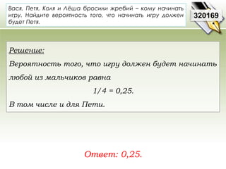 Вася, Петя, Коля и Лёша бросили жребий – кому начинать 
игру. Найдите вероятность того, что начинать игру должен 
будет Петя. 
Ответ: 0,25. 
320169 
Решение: 
Вероятность того, что игру должен будет начинать 
любой из мальчиков равна 
1/4 = 0,25. 
В том числе и для Пети. 
 