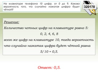На клавиатуре телефона 10 цифр, от 0 до 9. Какова 
вероятность того, что случайно нажатая цифра будет 
чётной? 
Ответ: 0,5. 
320178 
Решение: 
Количество четных цифр на клавиатуре равно 5: 
0, 2, 4, 6, 8 
всего же цифр на клавиатуре 10, тогда вероятность 
что случайно нажатая цифра будет чётной равна 
5/10 = 0,5. 
 