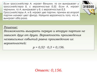 Если гроссмейстер А. играет белыми, то он выигрывает у 
гроссмейстера Б. с вероятностью 0,52. Если А. играет 
черными, то А. выигрывает у Б. с вероятностью 0,3. 
Гроссмейстеры А. и Б. играют две партии, причем во второй 
партии меняют цвет фигур. Найдите вероятность того, что А. 
выиграет оба раза. 
Ответ: 0,156. 
319355 
Решение: 
Возможность выиграть первую и вторую партию не 
зависят друг от друга. Вероятность произведения 
независимых событий равна произведению их 
вероятностей: 
р = 0,52 · 0,3 = 0,156. 
 