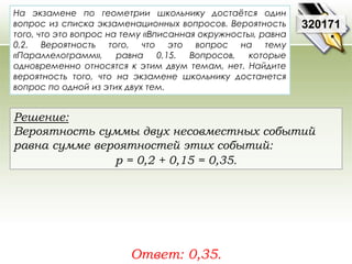 На экзамене по геометрии школьнику достаётся один 
вопрос из списка экзаменационных вопросов. Вероятность 
того, что это вопрос на тему «Вписанная окружность», равна 
0,2. Вероятность того, что это вопрос на тему 
«Параллелограмм», равна 0,15. Вопросов, которые 
одновременно относятся к этим двум темам, нет. Найдите 
вероятность того, что на экзамене школьнику достанется 
вопрос по одной из этих двух тем. 
Ответ: 0,35. 
320171 
Решение: 
Вероятность суммы двух несовместных событий 
равна сумме вероятностей этих событий: 
р = 0,2 + 0,15 = 0,35. 
 