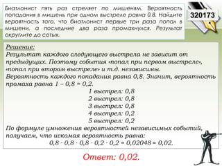 Биатлонист пять раз стреляет по мишеням. Вероятность 
попадания в мишень при одном выстреле равна 0,8. Найдите 
вероятность того, что биатлонист первые три раза попал в 
мишени, а последние два раза промахнулся. Результат 
округлите до сотых. 
Решение: 
Результат каждого следующего выстрела не зависит от 
предыдущих. Поэтому события «попал при первом выстреле», 
«попал при втором выстреле» и т.д. независимы. 
Вероятность каждого попадания равна 0,8. Значит, вероятность 
промаха равна 1 – 0,8 = 0,2. 
1 выстрел: 0,8 
2 выстрел: 0,8 
3 выстрел: 0,8 
4 выстрел: 0,2 
5 выстрел: 0,2 
По формуле умножения вероятностей независимых событий, 
получаем, что искомая вероятность равна: 
0,8 ∙ 0,8 ∙ 0,8 ∙ 0,2 ∙ 0,2 = 0,02048 ≈ 0,02. 
Ответ: 0,02. 
320173 
 