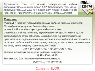 320176 
Вероятность того, что новый электрический чайник 
прослужит больше года, равна 0,97. Вероятность того, что он 
прослужит больше двух лет, равна 0,89. Найдите вероятность 
того, что он прослужит меньше двух лет, но больше года. 
Решение: 
Пусть A = «чайник прослужит больше года, но меньше двух лет», 
В = «чайник прослужит больше двух лет», 
тогда A + B = «чайник прослужит больше года». 
События A и В совместные, вероятность их суммы равна сумме 
вероятностей этих событий, уменьшенной на вероятность их 
произведения. Вероятность произведения этих событий, состоящего в 
том, что чайник выйдет из строя ровно через два года – строго в тот 
же день, час и секунду – равна нулю. Тогда: 
P(A + B) = P(A) + P(B) − P(A·B) = P(A) + P(B), 
откуда, используя данные из условия, получаем 
0,97 = P(A) + 0,89. 
Тем самым, для искомой вероятности имеем: 
P(A) = 0,97 − 0,89 = 0,08. 
Ответ: 0,08. 
 